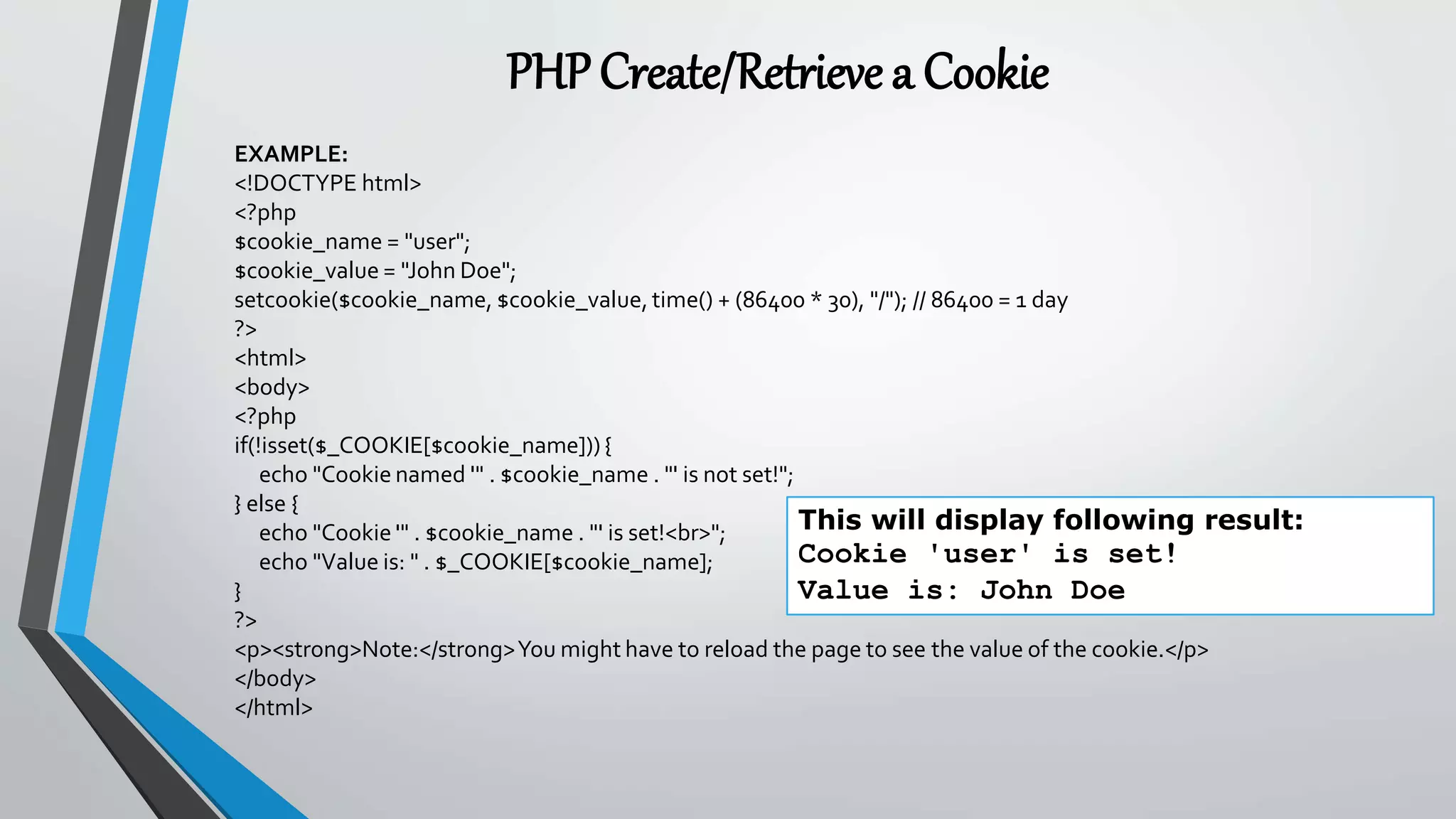 PHPCreate/Retrieve a Cookie
EXAMPLE:
<!DOCTYPE html>
<?php
$cookie_name = "user";
$cookie_value = "John Doe";
setcookie($cookie_name, $cookie_value, time() + (86400 * 30), "/"); // 86400 = 1 day
?>
<html>
<body>
<?php
if(!isset($_COOKIE[$cookie_name])){
echo "Cookie named '" . $cookie_name . "' is not set!";
} else {
echo "Cookie '" . $cookie_name . "' is set!<br>";
echo "Value is: " . $_COOKIE[$cookie_name];
}
?>
<p><strong>Note:</strong>You might have to reload the page to see the value of the cookie.</p>
</body>
</html>
This will display following result:
Cookie 'user' is set!
Value is: John Doe
 
