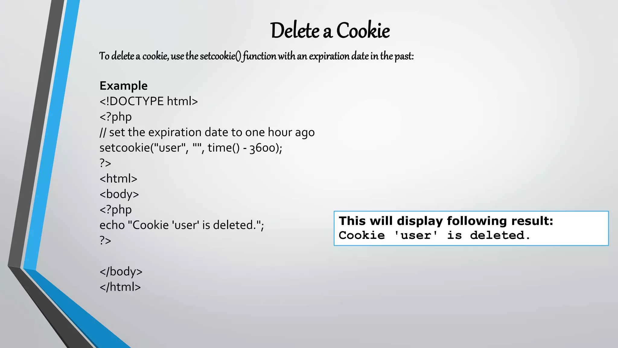 Deletea Cookie
To deletea cookie,usethesetcookie()functionwithanexpirationdateinthepast:
Example
<!DOCTYPE html>
<?php
// set the expiration date to one hour ago
setcookie("user", "", time() - 3600);
?>
<html>
<body>
<?php
echo "Cookie 'user' is deleted.";
?>
</body>
</html>
This will display following result:
Cookie 'user' is deleted.
 