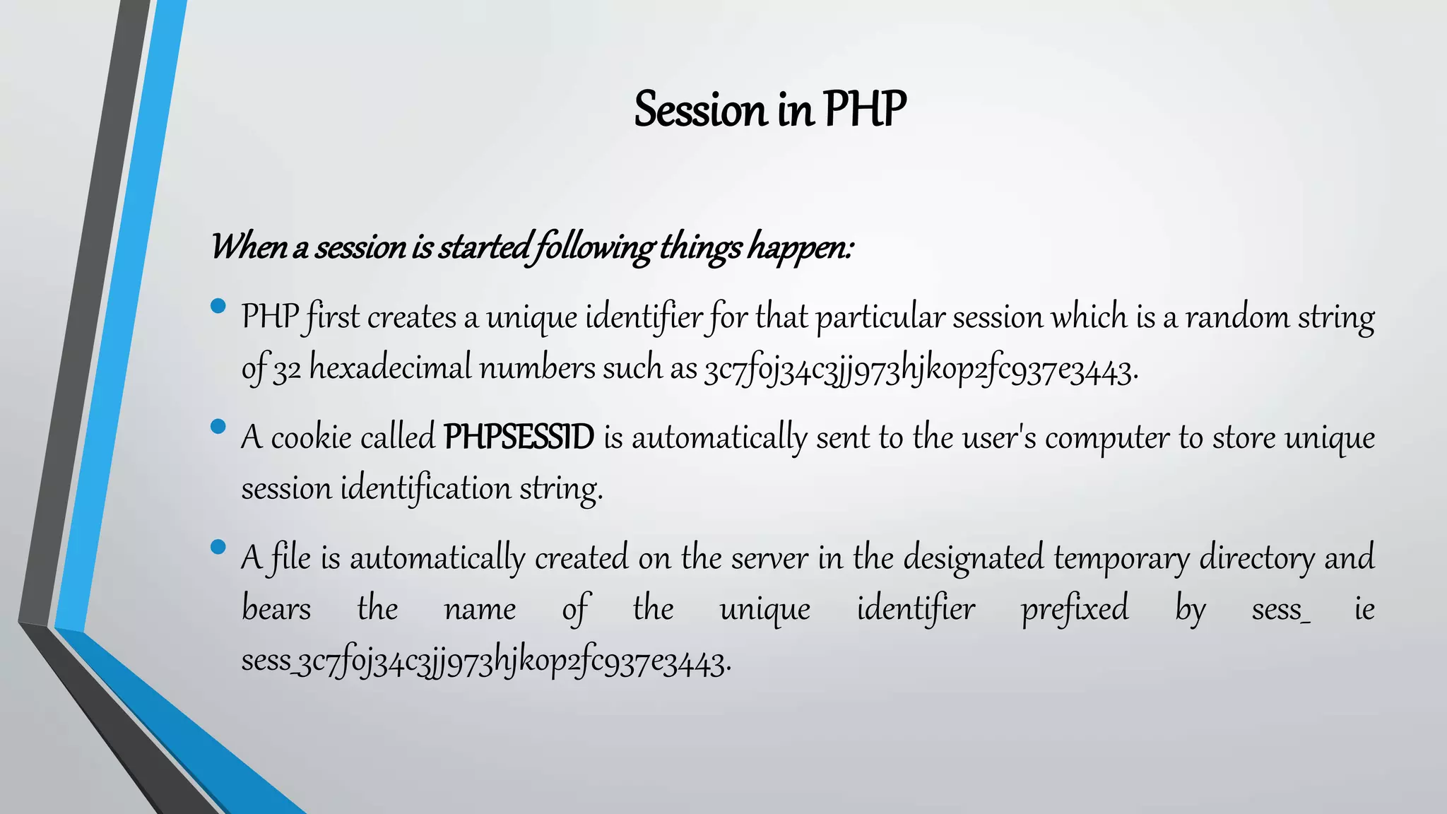 Whena sessionisstartedfollowingthingshappen:
• PHP first creates a unique identifier for that particular session which is a random string
of 32 hexadecimal numbers such as 3c7foj34c3jj973hjkop2fc937e3443.
• A cookie called PHPSESSID is automatically sent to the user's computer to store unique
session identification string.
• A file is automatically created on the server in the designated temporary directory and
bears the name of the unique identifier prefixed by sess_ ie
sess_3c7foj34c3jj973hjkop2fc937e3443.
Sessionin PHP
 