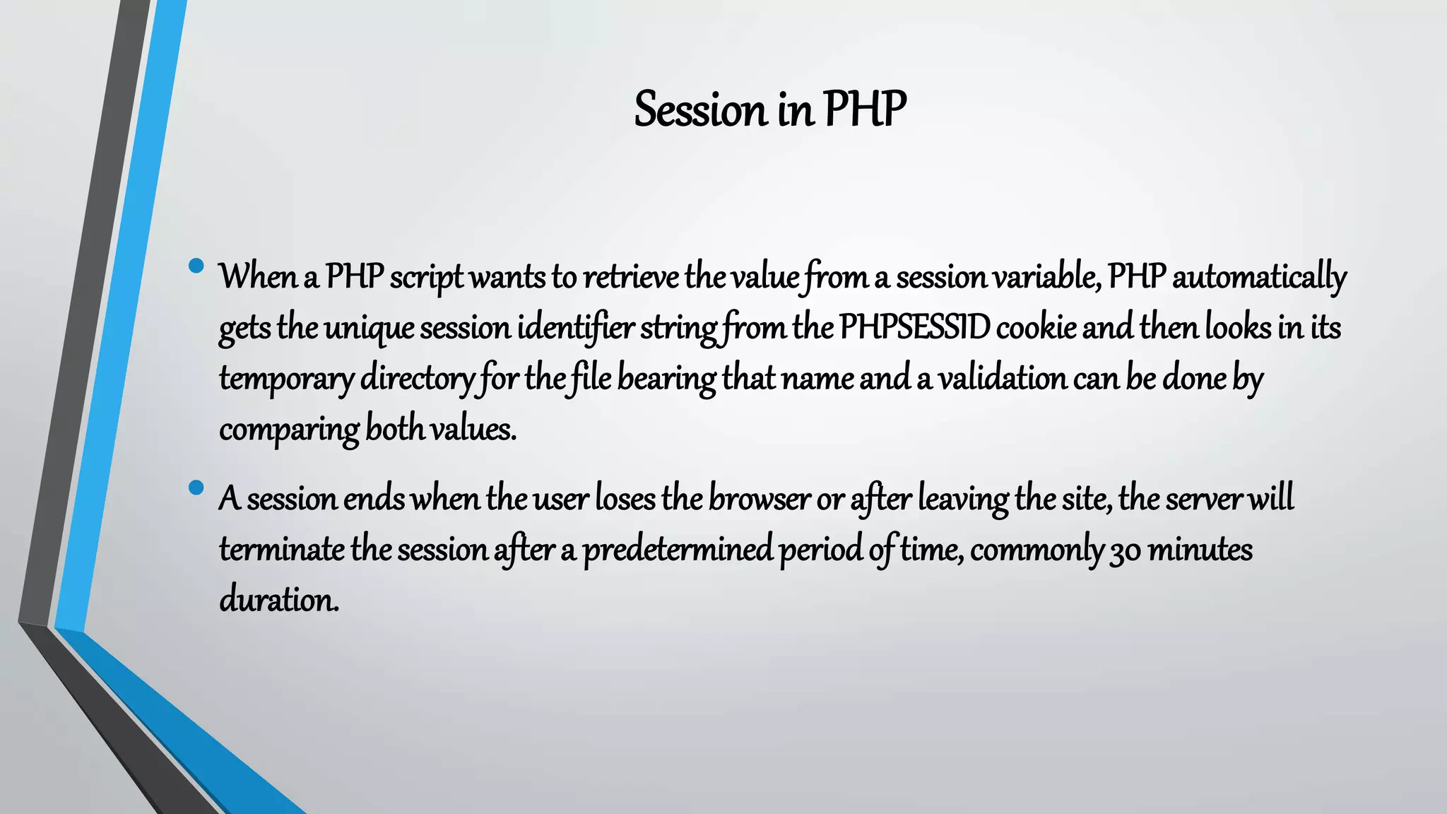 • Whena PHPscriptwantstoretrievethevaluefroma sessionvariable,PHPautomatically
getstheuniquesessionidentifierstringfromthePHPSESSIDcookieandthenlooksin its
temporarydirectoryforthefilebearingthatnameanda validationcanbe doneby
comparingbothvalues.
• A sessionendswhentheuserlosesthebrowserorafterleavingthesite,theserverwill
terminatethesessionaftera predeterminedperiodof time,commonly30 minutes
duration.
Sessionin PHP
 