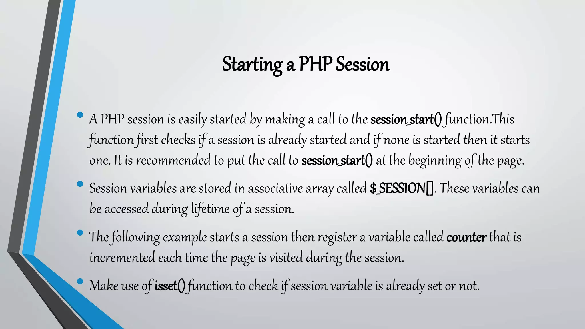Starting a PHPSession
• A PHP session is easily started by making a call to the session_start() function.This
function first checks if a session is already started and if none is started then it starts
one. It is recommended to put the call to session_start() at the beginning of the page.
• Session variables are stored in associative array called $_SESSION[].These variables can
be accessed during lifetime of a session.
• The following example starts a session then register a variable called counterthat is
incremented each time the page is visited during the session.
• Make use of isset()function to check if session variable is already set or not.
 