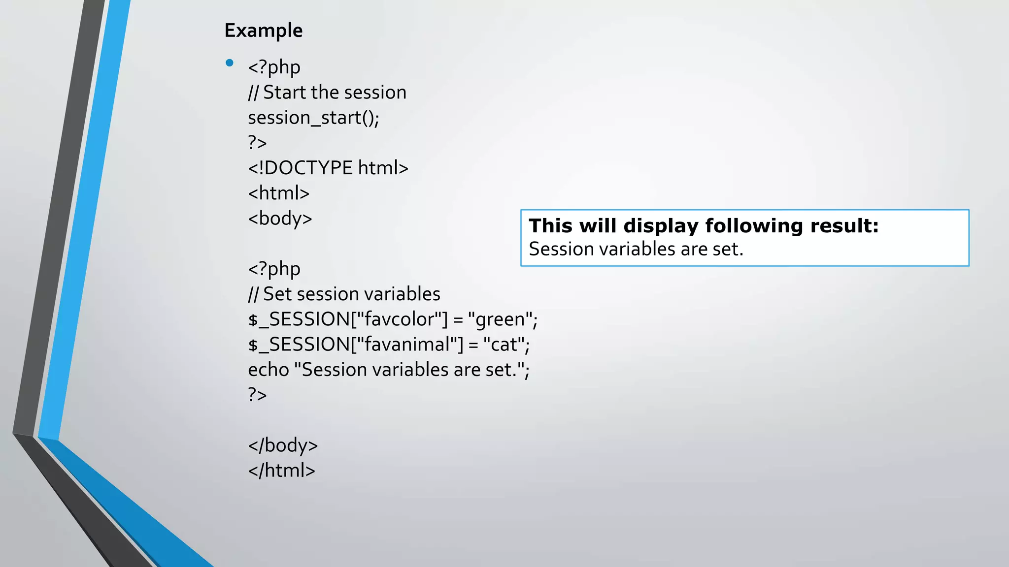 Example
• <?php
// Start the session
session_start();
?>
<!DOCTYPE html>
<html>
<body>
<?php
// Set session variables
$_SESSION["favcolor"] = "green";
$_SESSION["favanimal"] = "cat";
echo "Session variables are set.";
?>
</body>
</html>
This will display following result:
Session variables are set.
 