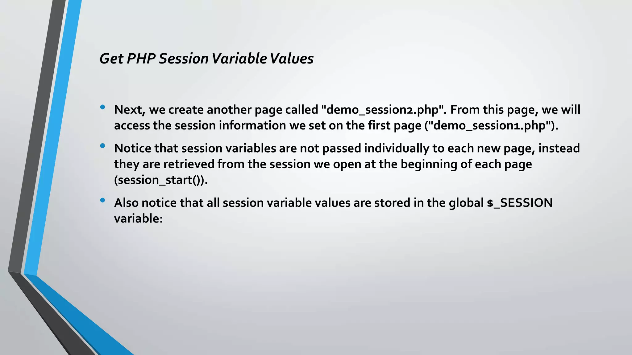 Get PHP SessionVariableValues
• Next, we create another page called "demo_session2.php". From this page, we will
access the session information we set on the first page ("demo_session1.php").
• Notice that session variables are not passed individually to each new page, instead
they are retrieved from the session we open at the beginning of each page
(session_start()).
• Also notice that all session variable values are stored in the global $_SESSION
variable:
 