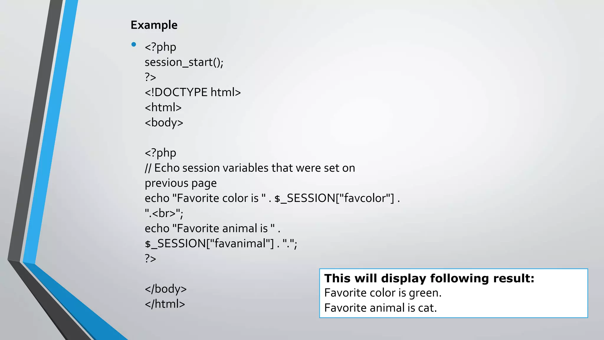 Example
• <?php
session_start();
?>
<!DOCTYPE html>
<html>
<body>
<?php
// Echo session variables that were set on
previous page
echo "Favorite color is " . $_SESSION["favcolor"] .
".<br>";
echo "Favorite animal is " .
$_SESSION["favanimal"] . ".";
?>
</body>
</html>
This will display following result:
Favorite color is green.
Favorite animal is cat.
 