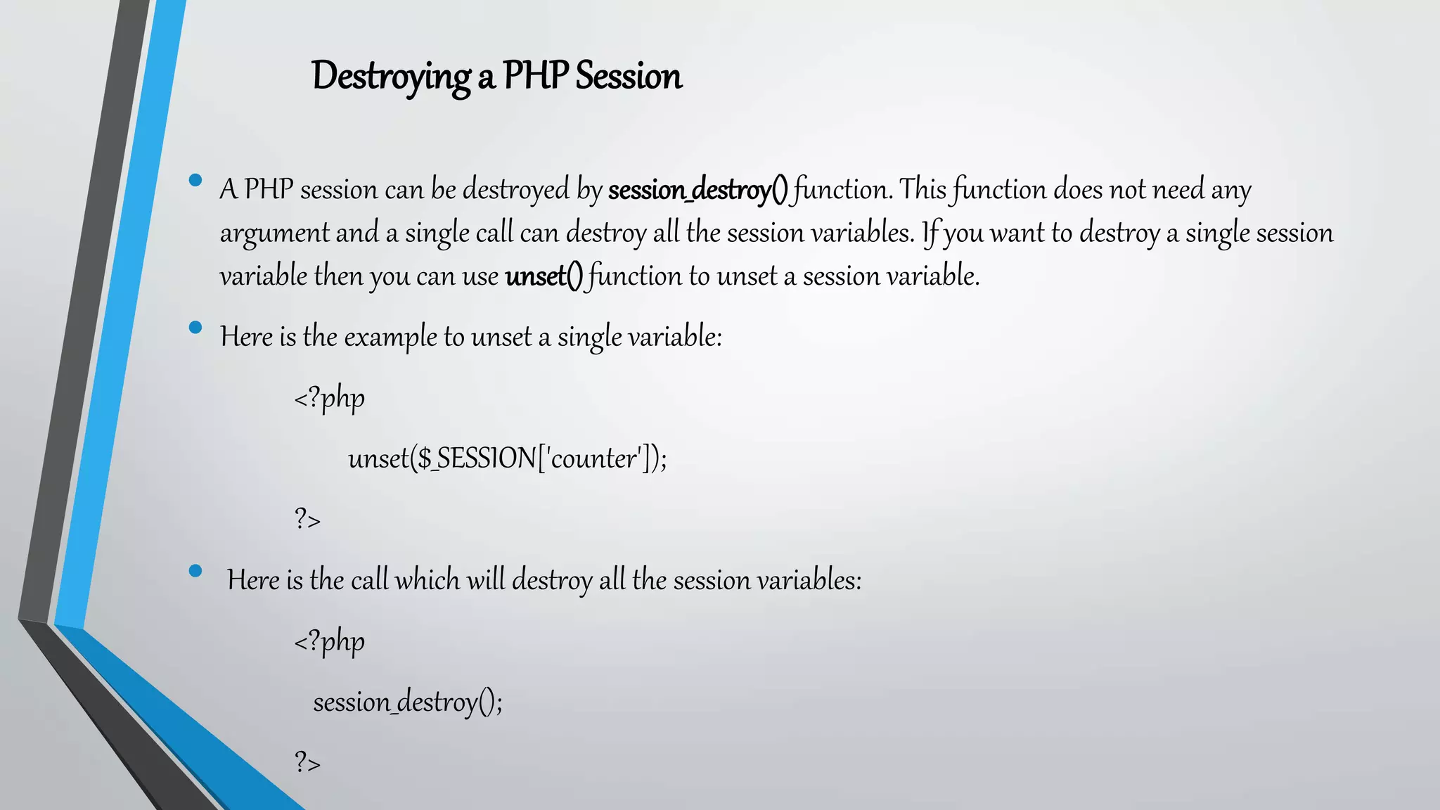 • A PHP session can be destroyed by session_destroy()function. This function does not need any
argument and a single call can destroy all the session variables. If you want to destroy a single session
variable then you can use unset()function to unset a session variable.
• Here is the example to unset a single variable:
<?php
unset($_SESSION['counter']);
?>
• Here is the call which will destroy all the session variables:
<?php
session_destroy();
?>
Destroyinga PHPSession
 