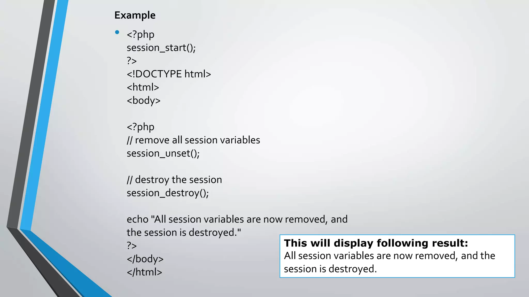 Example
• <?php
session_start();
?>
<!DOCTYPE html>
<html>
<body>
<?php
// remove all session variables
session_unset();
// destroy the session
session_destroy();
echo "All session variables are now removed, and
the session is destroyed."
?>
</body>
</html>
This will display following result:
All session variables are now removed, and the
session is destroyed.
 
