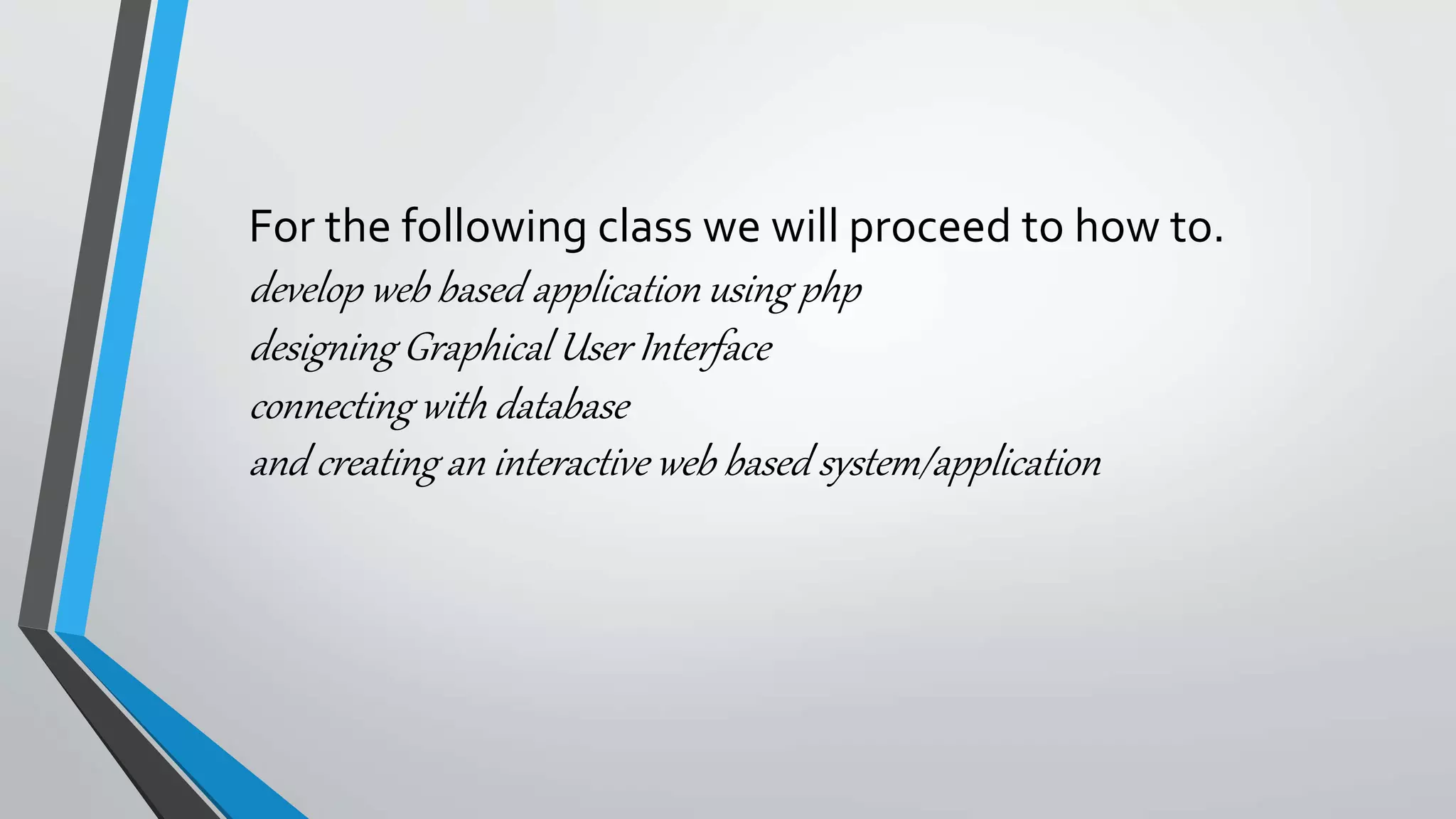 For the following class we will proceed to how to.
develop web based application using php
designing Graphical User Interface
connecting with database
and creating an interactive web based system/application
 
