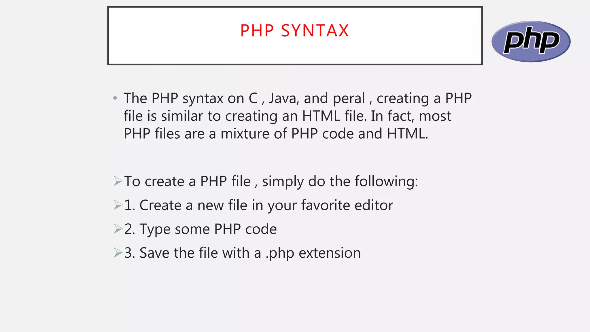 PHP SYNTAX
• The PHP syntax on C , Java, and peral , creating a PHP
file is similar to creating an HTML file. In fact, most
PHP files are a mixture of PHP code and HTML.
To create a PHP file , simply do the following:
1. Create a new file in your favorite editor
2. Type some PHP code
3. Save the file with a .php extension
 