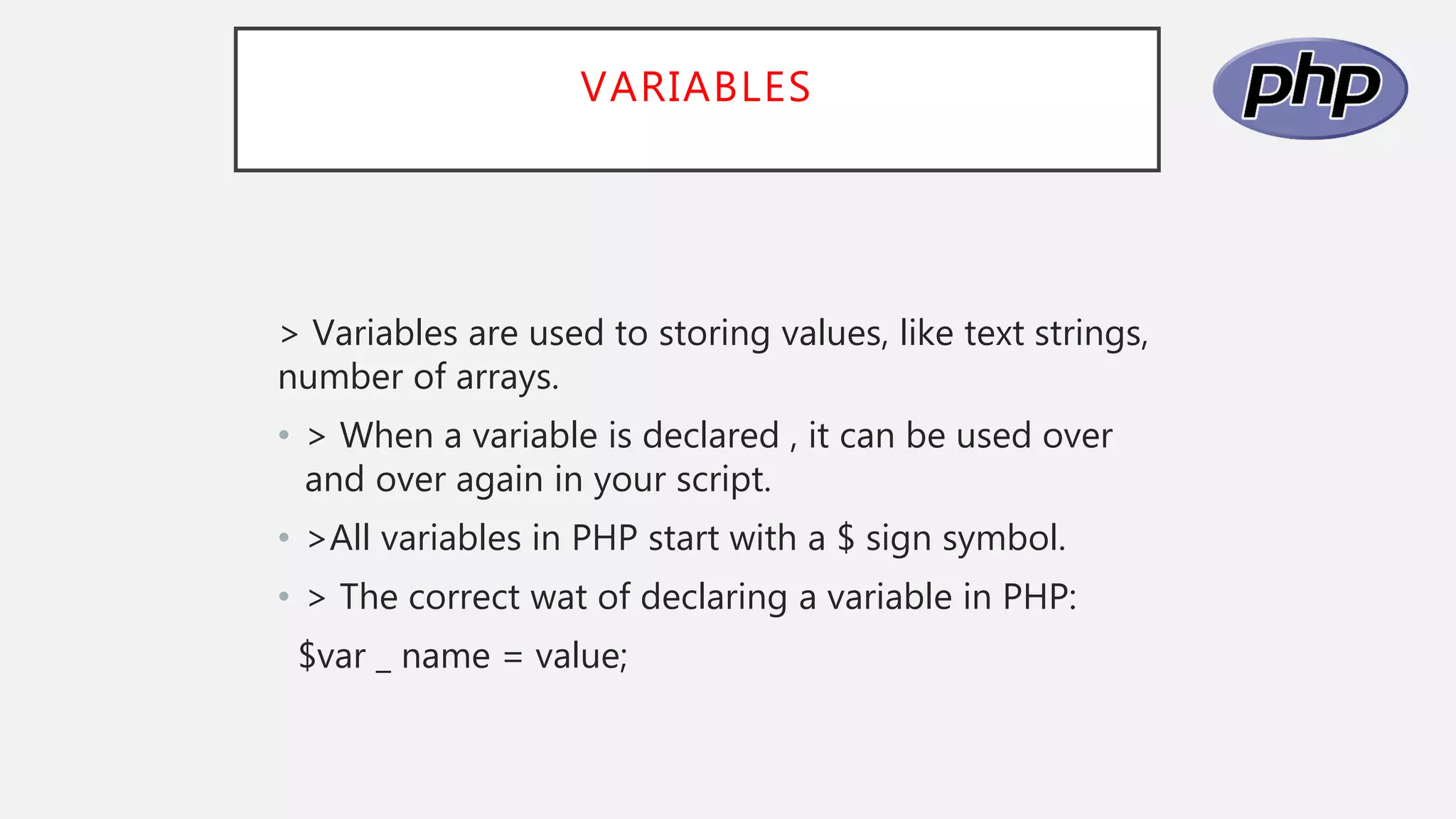 VARIABLES
> Variables are used to storing values, like text strings,
number of arrays.
• > When a variable is declared , it can be used over
and over again in your script.
• >All variables in PHP start with a $ sign symbol.
• > The correct wat of declaring a variable in PHP:
$var _ name = value;
 