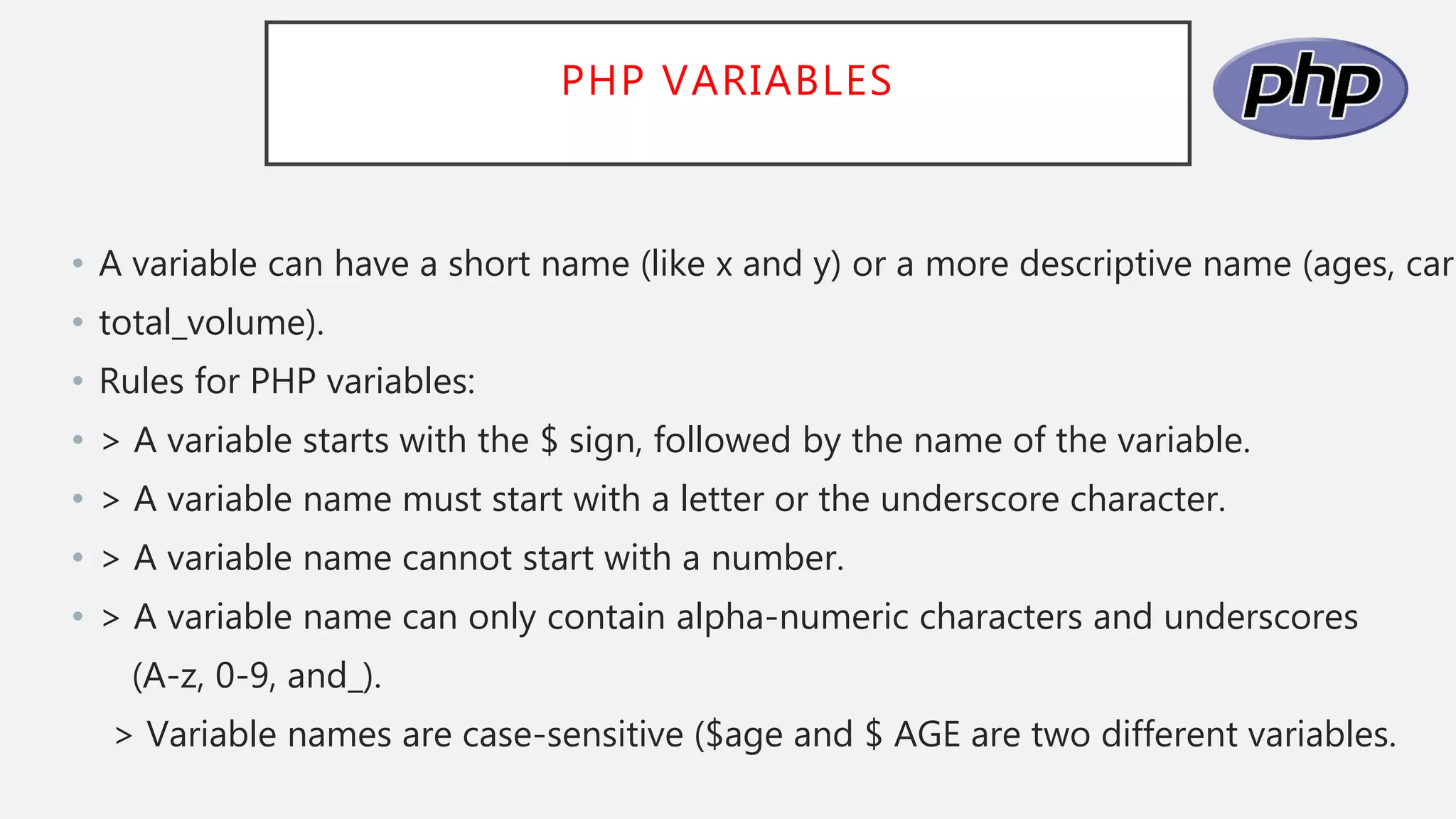 PHP VARIABLES
• A variable can have a short name (like x and y) or a more descriptive name (ages, carn
• total_volume).
• Rules for PHP variables:
• > A variable starts with the $ sign, followed by the name of the variable.
• > A variable name must start with a letter or the underscore character.
• > A variable name cannot start with a number.
• > A variable name can only contain alpha-numeric characters and underscores
(A-z, 0-9, and_).
> Variable names are case-sensitive ($age and $ AGE are two different variables.
 