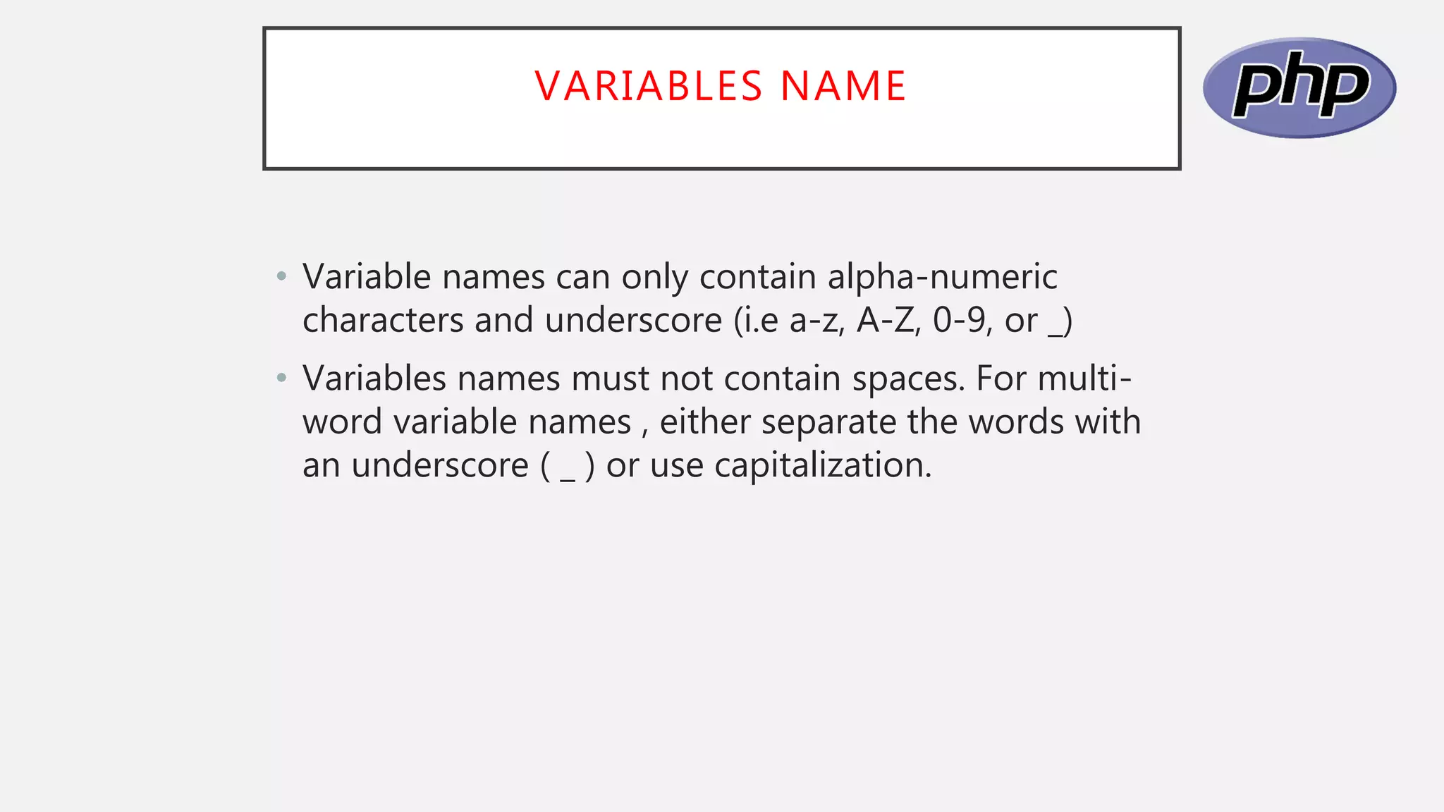 VARIABLES NAME
• Variable names can only contain alpha-numeric
characters and underscore (i.e a-z, A-Z, 0-9, or _)
• Variables names must not contain spaces. For multi-
word variable names , either separate the words with
an underscore ( _ ) or use capitalization.
 