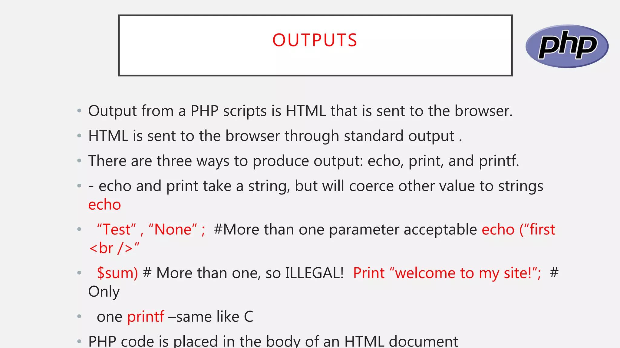 OUTPUTS
• Output from a PHP scripts is HTML that is sent to the browser.
• HTML is sent to the browser through standard output .
• There are three ways to produce output: echo, print, and printf.
• - echo and print take a string, but will coerce other value to strings
echo
• “Test” , “None” ; #More than one parameter acceptable echo (“first
<br />”
• $sum) # More than one, so ILLEGAL! Print “welcome to my site!”; #
Only
• one printf –same like C
• PHP code is placed in the body of an HTML document
 