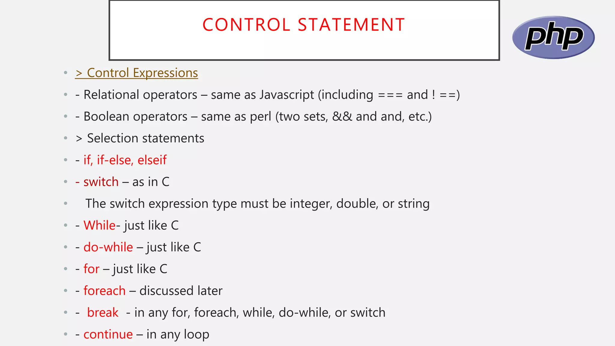 CONTROL STATEMENT
• > Control Expressions
• - Relational operators – same as Javascript (including === and ! ==)
• - Boolean operators – same as perl (two sets, && and and, etc.)
• > Selection statements
• - if, if-else, elseif
• - switch – as in C
• The switch expression type must be integer, double, or string
• - While- just like C
• - do-while – just like C
• - for – just like C
• - foreach – discussed later
• - break - in any for, foreach, while, do-while, or switch
• - continue – in any loop
 