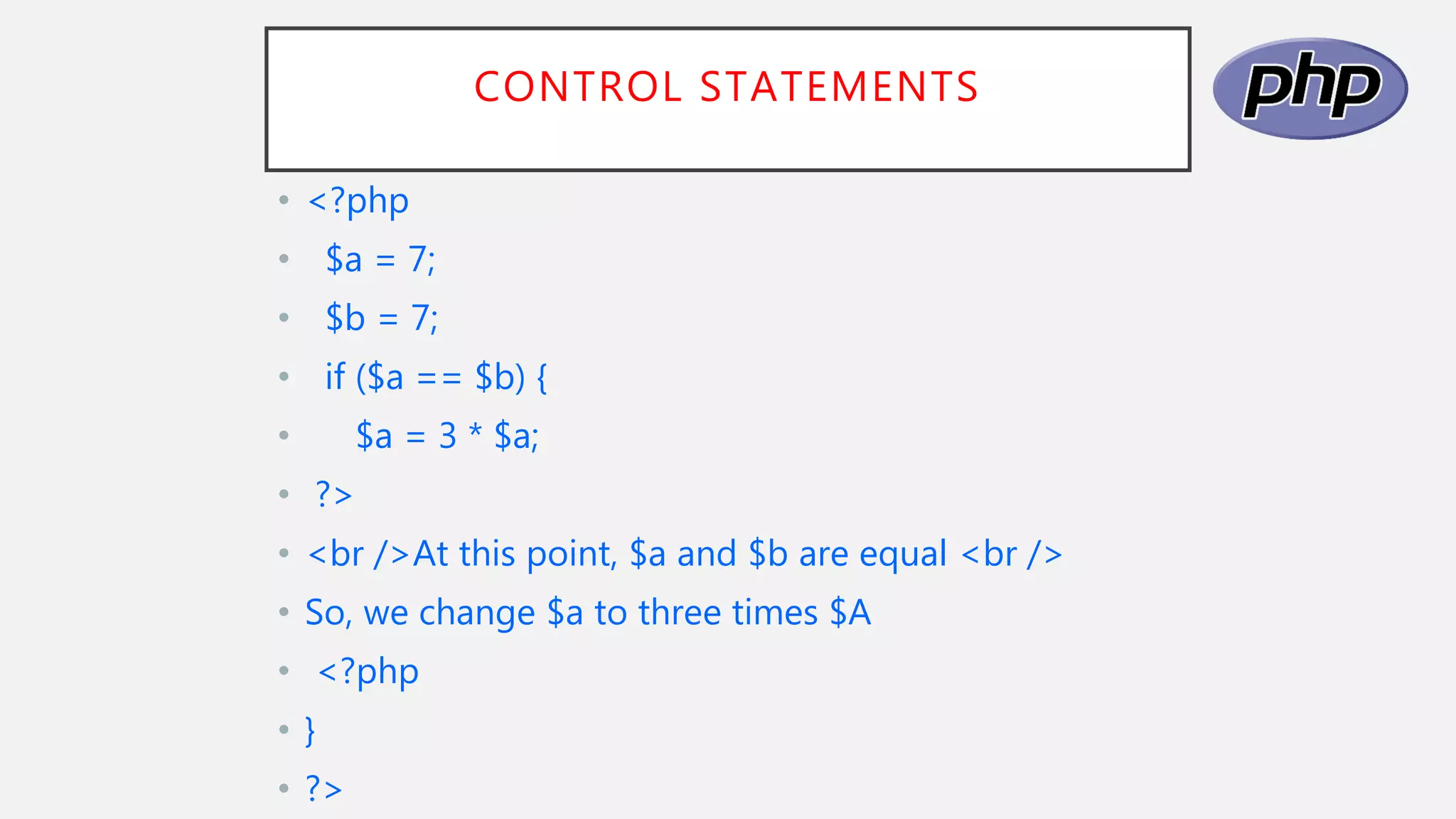 CONTROL STATEMENTS
• <?php
• $a = 7;
• $b = 7;
• if ($a == $b) {
• $a = 3 * $a;
• ?>
• <br />At this point, $a and $b are equal <br />
• So, we change $a to three times $A
• <?php
• }
• ?>
 