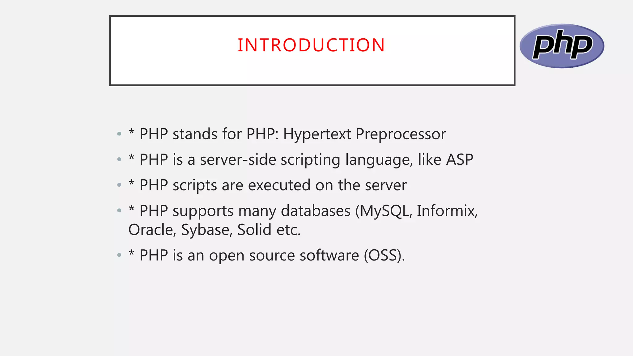 INTRODUCTION
• * PHP stands for PHP: Hypertext Preprocessor
• * PHP is a server-side scripting language, like ASP
• * PHP scripts are executed on the server
• * PHP supports many databases (MySQL, Informix,
Oracle, Sybase, Solid etc.
• * PHP is an open source software (OSS).
 
