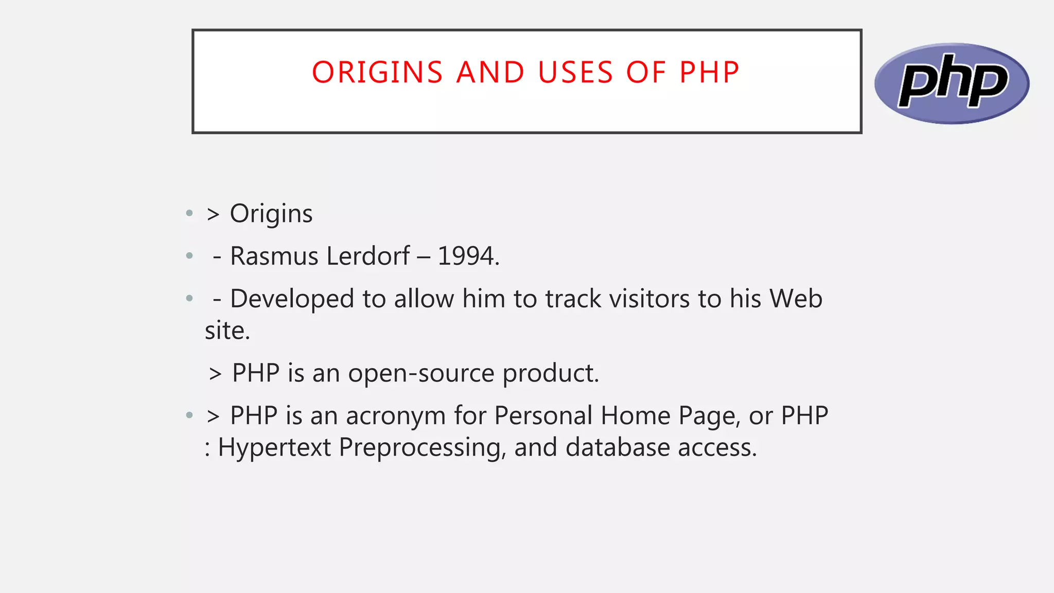 ORIGINS AND USES OF PHP
• > Origins
• - Rasmus Lerdorf – 1994.
• - Developed to allow him to track visitors to his Web
site.
> PHP is an open-source product.
• > PHP is an acronym for Personal Home Page, or PHP
: Hypertext Preprocessing, and database access.
 
