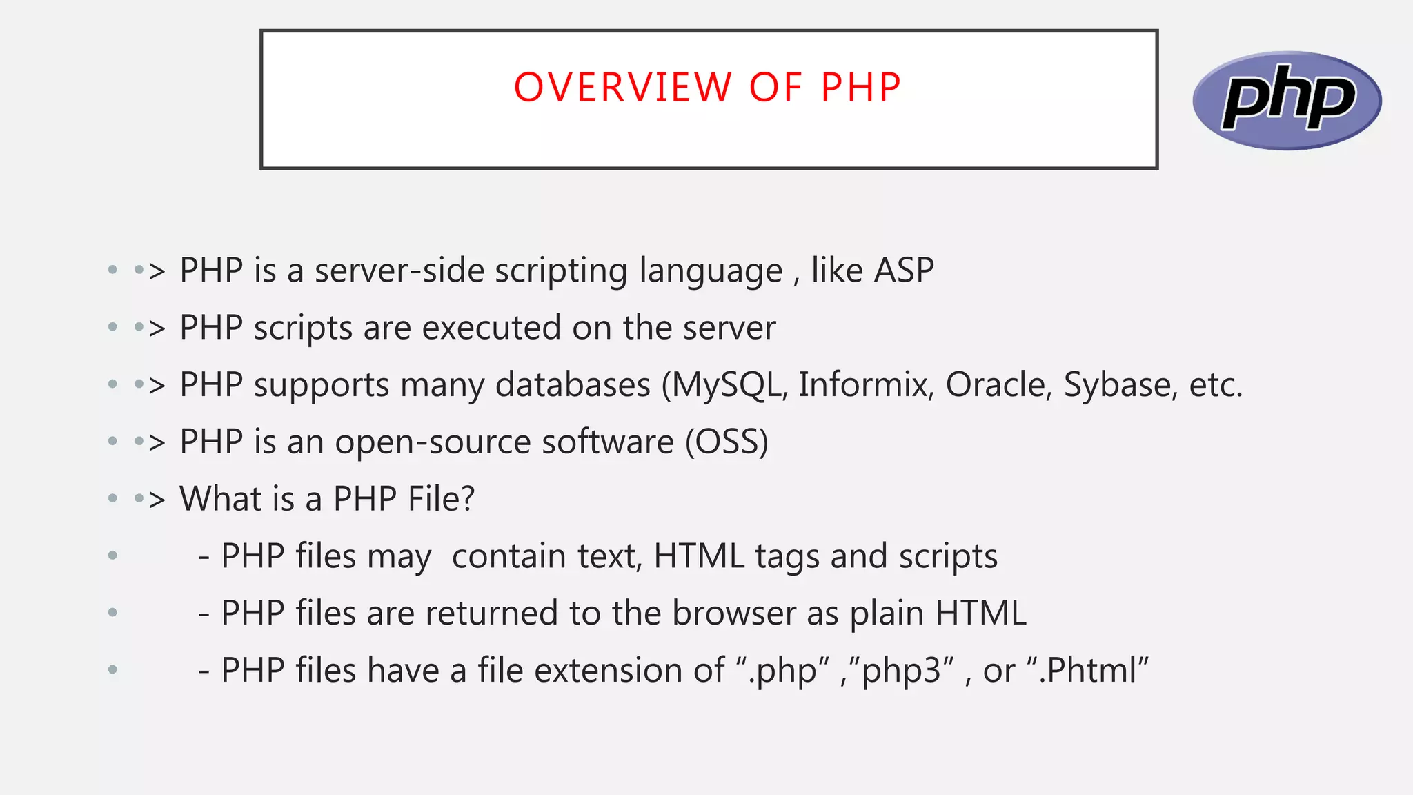 OVERVIEW OF PHP
• •> PHP is a server-side scripting language , like ASP
• •> PHP scripts are executed on the server
• •> PHP supports many databases (MySQL, Informix, Oracle, Sybase, etc.
• •> PHP is an open-source software (OSS)
• •> What is a PHP File?
• - PHP files may contain text, HTML tags and scripts
• - PHP files are returned to the browser as plain HTML
• - PHP files have a file extension of “.php” ,”php3” , or “.Phtml”
 