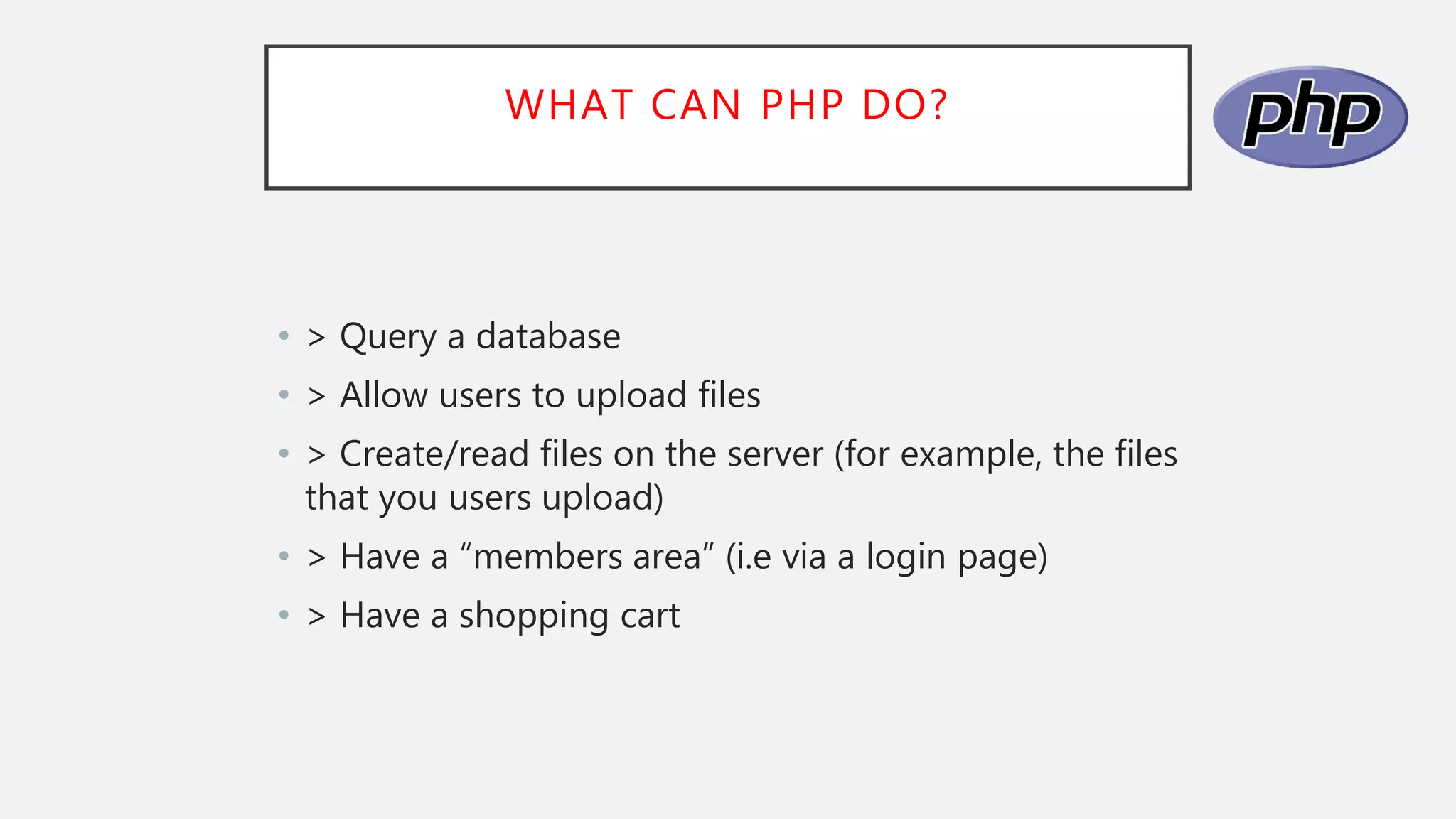 WHAT CAN PHP DO?
• > Query a database
• > Allow users to upload files
• > Create/read files on the server (for example, the files
that you users upload)
• > Have a “members area” (i.e via a login page)
• > Have a shopping cart
 
