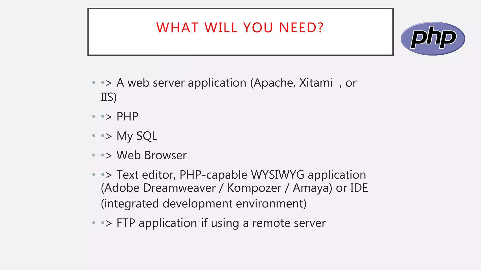WHAT WILL YOU NEED?
• •> A web server application (Apache, Xitami , or
IIS)
• •> PHP
• •> My SQL
• •> Web Browser
• •> Text editor, PHP-capable WYSIWYG application
(Adobe Dreamweaver / Kompozer / Amaya) or IDE
(integrated development environment)
• •> FTP application if using a remote server
 