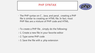 PHP SYNTAX
• The PHP syntax on C , Java, and peral , creating a PHP
file is similar to creating an HTML file. In fact, most
PHP files are a mixture of PHP code and HTML.
To create a PHP file , simply do the following:
1. Create a new file in your favorite editor
2. Type some PHP code
3. Save the file with a .php extension
 