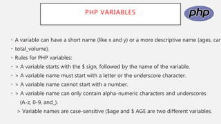 PHP VARIABLES
• A variable can have a short name (like x and y) or a more descriptive name (ages, carn
• total_volume).
• Rules for PHP variables:
• > A variable starts with the $ sign, followed by the name of the variable.
• > A variable name must start with a letter or the underscore character.
• > A variable name cannot start with a number.
• > A variable name can only contain alpha-numeric characters and underscores
(A-z, 0-9, and_).
> Variable names are case-sensitive ($age and $ AGE are two different variables.
 