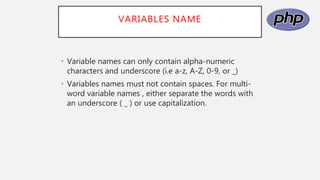 VARIABLES NAME
• Variable names can only contain alpha-numeric
characters and underscore (i.e a-z, A-Z, 0-9, or _)
• Variables names must not contain spaces. For multi-
word variable names , either separate the words with
an underscore ( _ ) or use capitalization.
 
