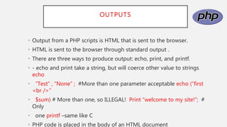 OUTPUTS
• Output from a PHP scripts is HTML that is sent to the browser.
• HTML is sent to the browser through standard output .
• There are three ways to produce output: echo, print, and printf.
• - echo and print take a string, but will coerce other value to strings
echo
• “Test” , “None” ; #More than one parameter acceptable echo (“first
<br />”
• $sum) # More than one, so ILLEGAL! Print “welcome to my site!”; #
Only
• one printf –same like C
• PHP code is placed in the body of an HTML document
 