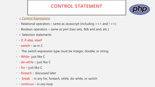 CONTROL STATEMENT
• > Control Expressions
• - Relational operators – same as Javascript (including === and ! ==)
• - Boolean operators – same as perl (two sets, && and and, etc.)
• > Selection statements
• - if, if-else, elseif
• - switch – as in C
• The switch expression type must be integer, double, or string
• - While- just like C
• - do-while – just like C
• - for – just like C
• - foreach – discussed later
• - break - in any for, foreach, while, do-while, or switch
• - continue – in any loop
 