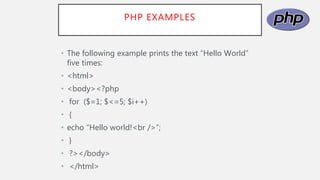 PHP EXAMPLES
• The following example prints the text “Hello World”
five times:
• <html>
• <body><?php
• for ($=1; $<=5; $i++)
• {
• echo “Hello world!<br />”;
• }
• ?></body>
• </html>
 
