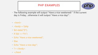 PHP EXAMPLES
• The following example will output “Have a nice weekened! “ if the current
day is Friday , otherwise it will output “Have a nice day!” :
• <html>
• <body><?php
• $d=date(“D”);
• If ($d ==“Fri”)
• Echo “Have a nice weekened”;
• Else
• Echo “Have a nice day!”;
• ?></body>
• </html
 