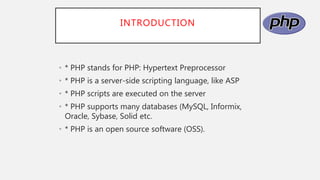 INTRODUCTION
• * PHP stands for PHP: Hypertext Preprocessor
• * PHP is a server-side scripting language, like ASP
• * PHP scripts are executed on the server
• * PHP supports many databases (MySQL, Informix,
Oracle, Sybase, Solid etc.
• * PHP is an open source software (OSS).
 