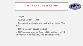 ORIGINS AND USES OF PHP
• > Origins
• - Rasmus Lerdorf – 1994.
• - Developed to allow him to track visitors to his Web
site.
> PHP is an open-source product.
• > PHP is an acronym for Personal Home Page, or PHP
: Hypertext Preprocessing, and database access.
 