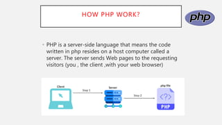 HOW PHP WORK?
• PHP is a server-side language that means the code
written in php resides on a host computer called a
server. The server sends Web pages to the requesting
visitors (you , the client ,with your web browser)
 