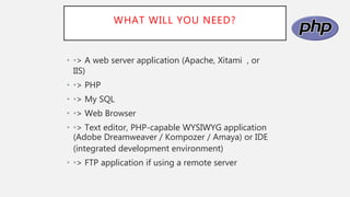 WHAT WILL YOU NEED?
• •> A web server application (Apache, Xitami , or
IIS)
• •> PHP
• •> My SQL
• •> Web Browser
• •> Text editor, PHP-capable WYSIWYG application
(Adobe Dreamweaver / Kompozer / Amaya) or IDE
(integrated development environment)
• •> FTP application if using a remote server
 