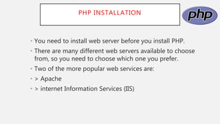 PHP INSTALLATION
• You need to install web server before you install PHP.
• There are many different web servers available to choose
from, so you need to choose which one you prefer.
• Two of the more popular web services are:
• > Apache
• > internet Information Services (IIS)
 