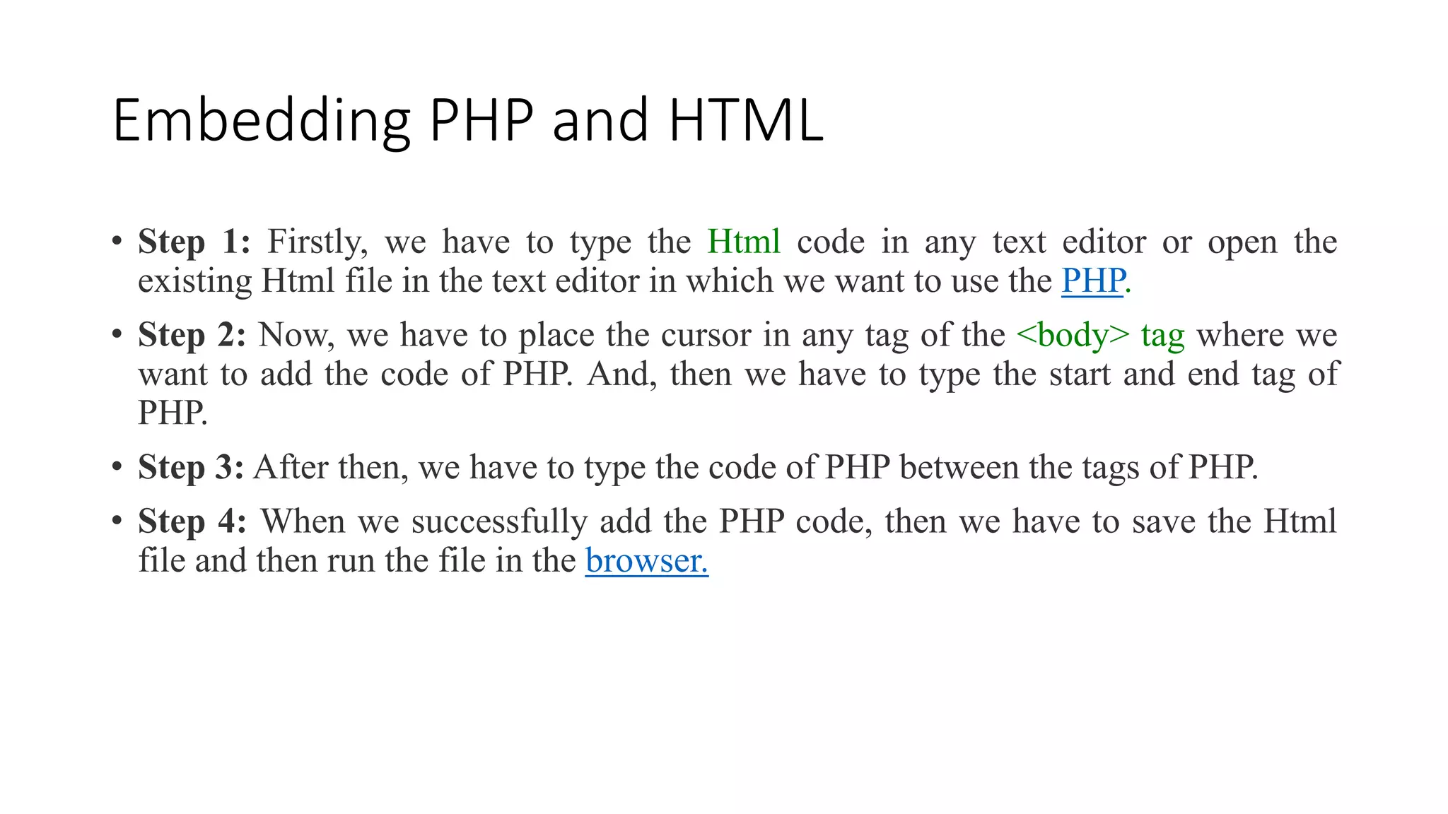 Embedding PHP and HTML
• Step 1: Firstly, we have to type the Html code in any text editor or open the
existing Html file in the text editor in which we want to use the PHP.
• Step 2: Now, we have to place the cursor in any tag of the <body> tag where we
want to add the code of PHP. And, then we have to type the start and end tag of
PHP.
• Step 3: After then, we have to type the code of PHP between the tags of PHP.
• Step 4: When we successfully add the PHP code, then we have to save the Html
file and then run the file in the browser.
 