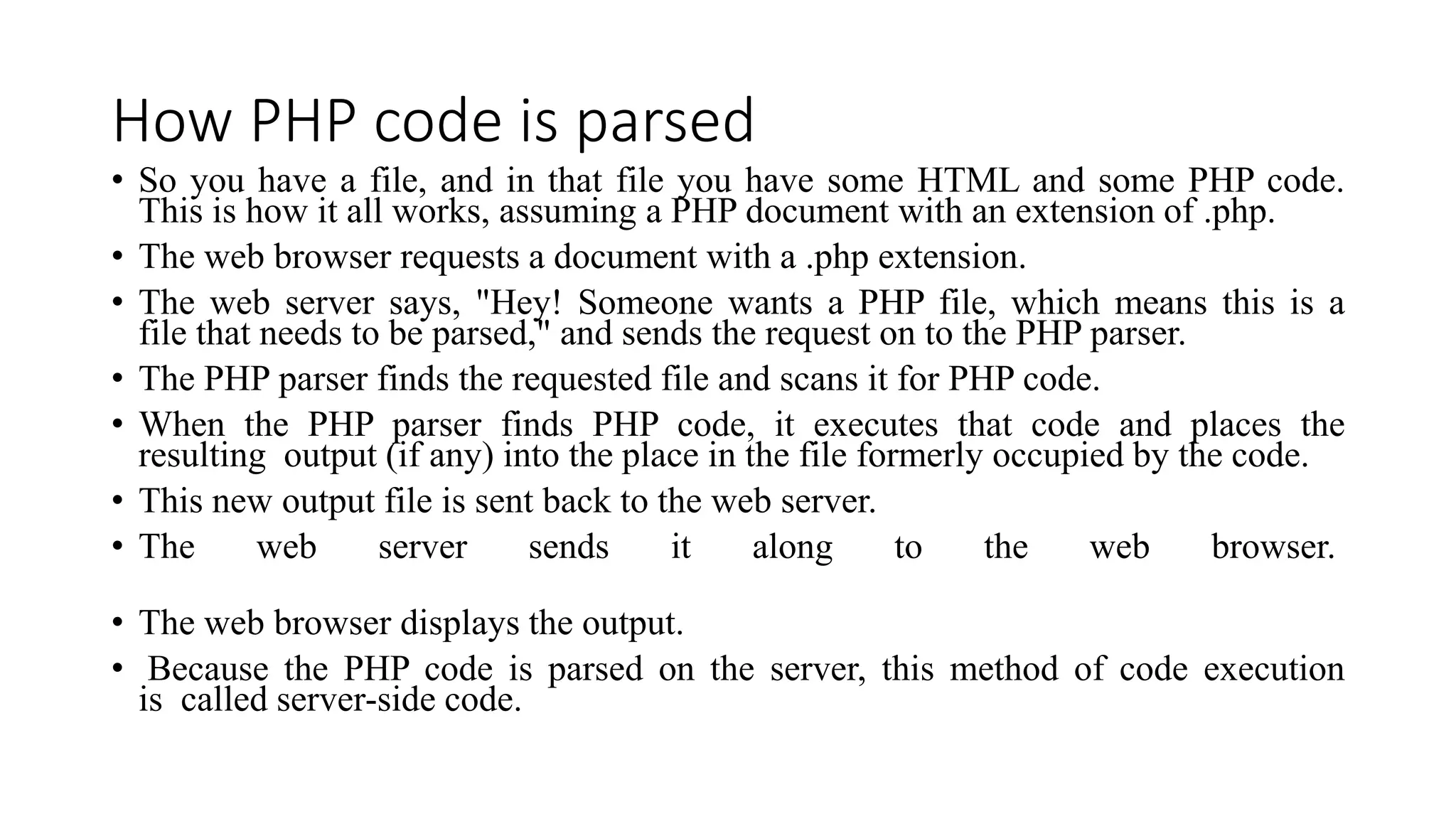 How PHP code is parsed
• So you have a file, and in that file you have some HTML and some PHP code.
This is how it all works, assuming a PHP document with an extension of .php.
• The web browser requests a document with a .php extension.
• The web server says, "Hey! Someone wants a PHP file, which means this is a
file that needs to be parsed," and sends the request on to the PHP parser.
• The PHP parser finds the requested file and scans it for PHP code.
• When the PHP parser finds PHP code, it executes that code and places the
resulting output (if any) into the place in the file formerly occupied by the code.
• This new output file is sent back to the web server.
• The web server sends it along to the web browser.
• The web browser displays the output.
• Because the PHP code is parsed on the server, this method of code execution
is called server-side code.
 