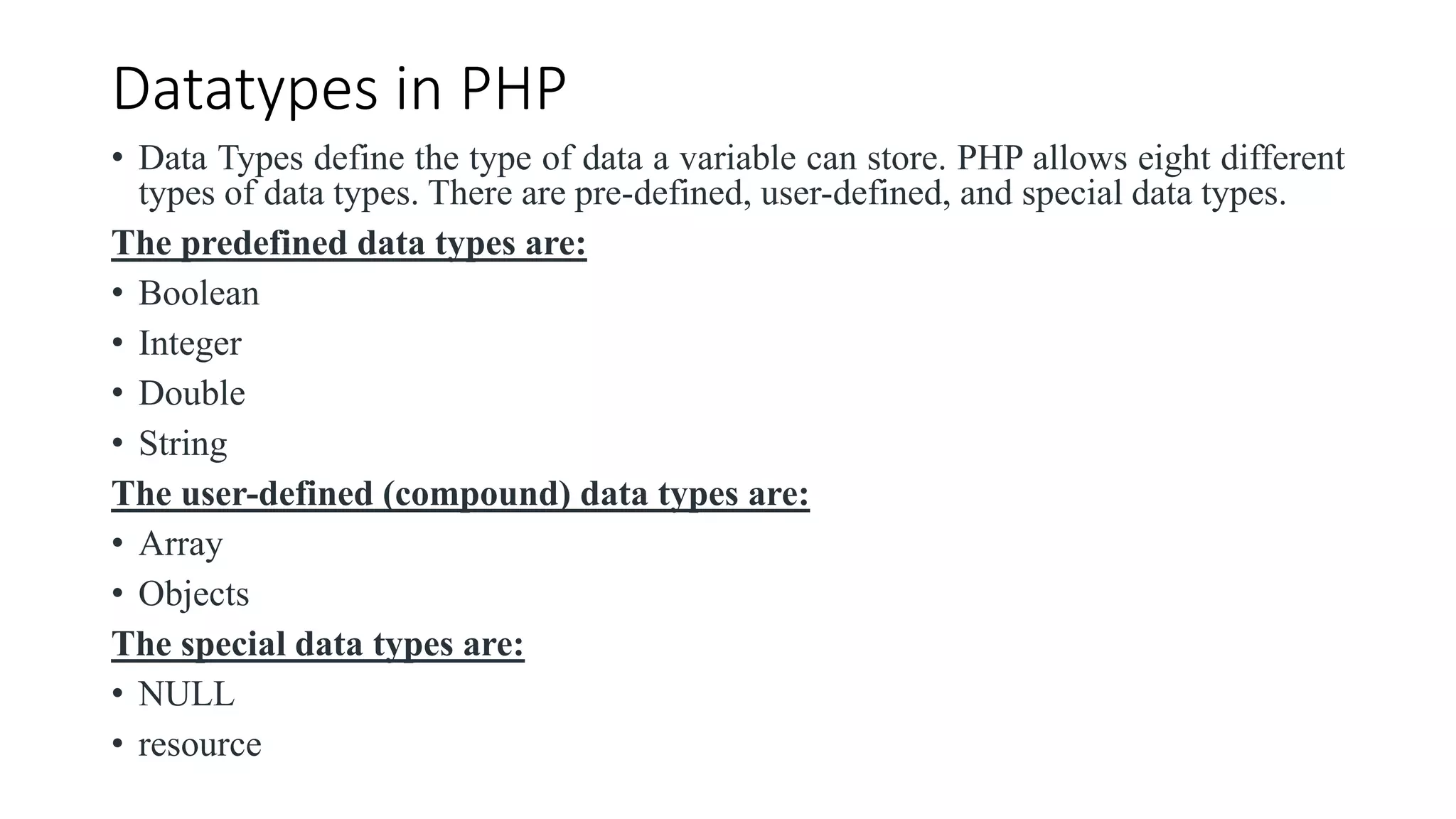 Datatypes in PHP
• Data Types define the type of data a variable can store. PHP allows eight different
types of data types. There are pre-defined, user-defined, and special data types.
The predefined data types are:
• Boolean
• Integer
• Double
• String
The user-defined (compound) data types are:
• Array
• Objects
The special data types are:
• NULL
• resource
 