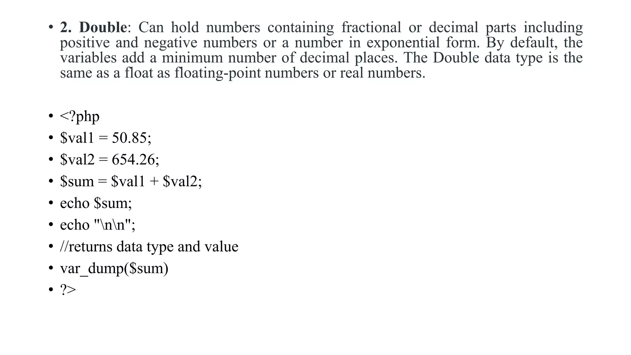 • 2. Double: Can hold numbers containing fractional or decimal parts including
positive and negative numbers or a number in exponential form. By default, the
variables add a minimum number of decimal places. The Double data type is the
same as a float as floating-point numbers or real numbers.
• <?php
• $val1 = 50.85;
• $val2 = 654.26;
• $sum = $val1 + $val2;
• echo $sum;
• echo "nn";
• //returns data type and value
• var_dump($sum)
• ?>
 