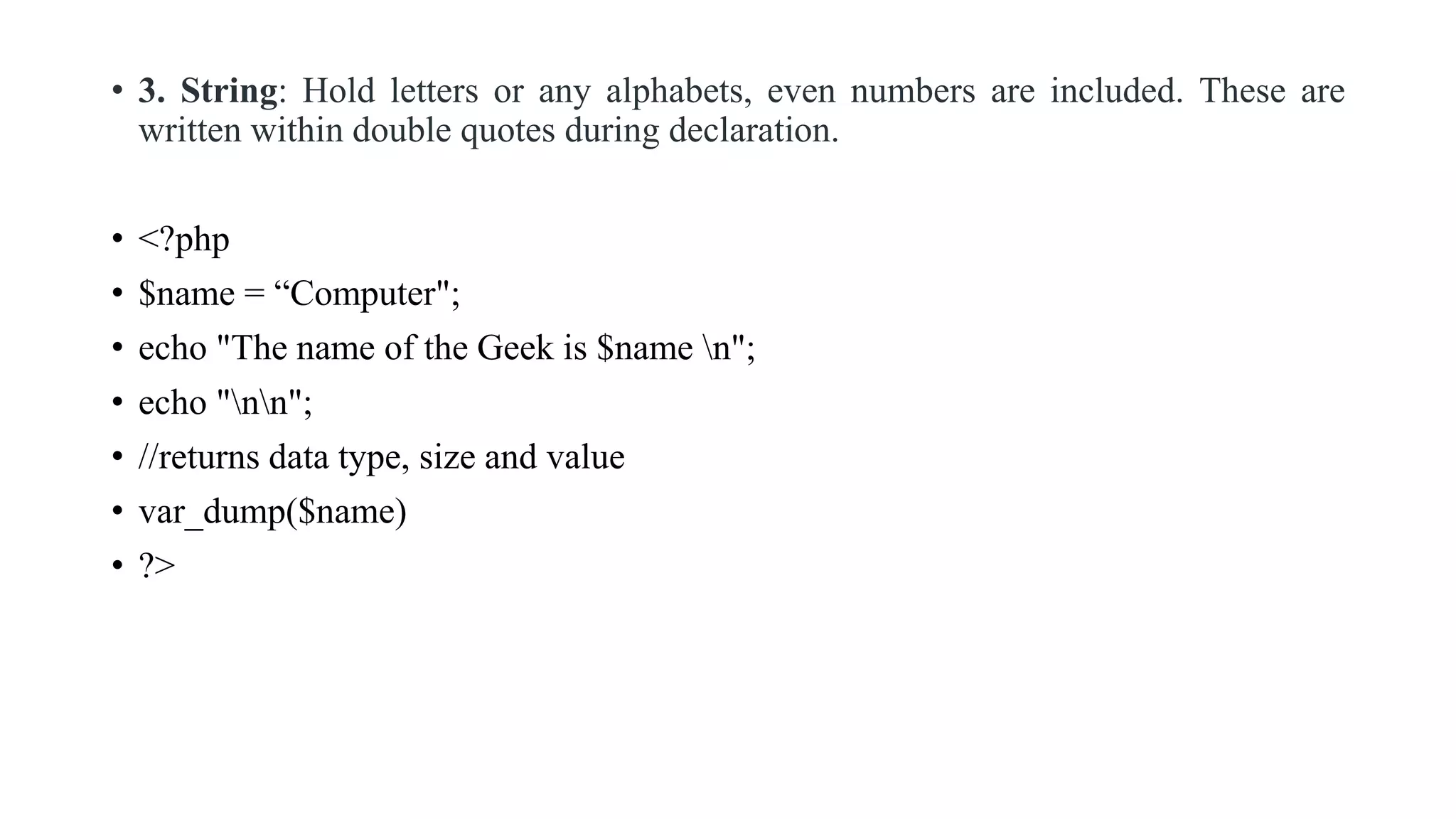 • 3. String: Hold letters or any alphabets, even numbers are included. These are
written within double quotes during declaration.
• <?php
• $name = “Computer";
• echo "The name of the Geek is $name n";
• echo "nn";
• //returns data type, size and value
• var_dump($name)
• ?>
 