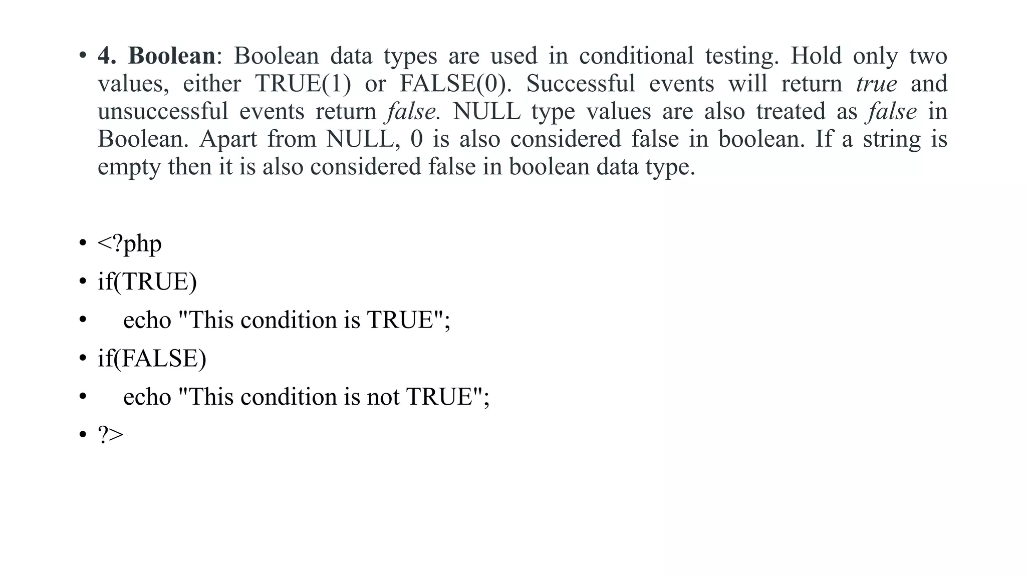 • 4. Boolean: Boolean data types are used in conditional testing. Hold only two
values, either TRUE(1) or FALSE(0). Successful events will return true and
unsuccessful events return false. NULL type values are also treated as false in
Boolean. Apart from NULL, 0 is also considered false in boolean. If a string is
empty then it is also considered false in boolean data type.
• <?php
• if(TRUE)
• echo "This condition is TRUE";
• if(FALSE)
• echo "This condition is not TRUE";
• ?>
 