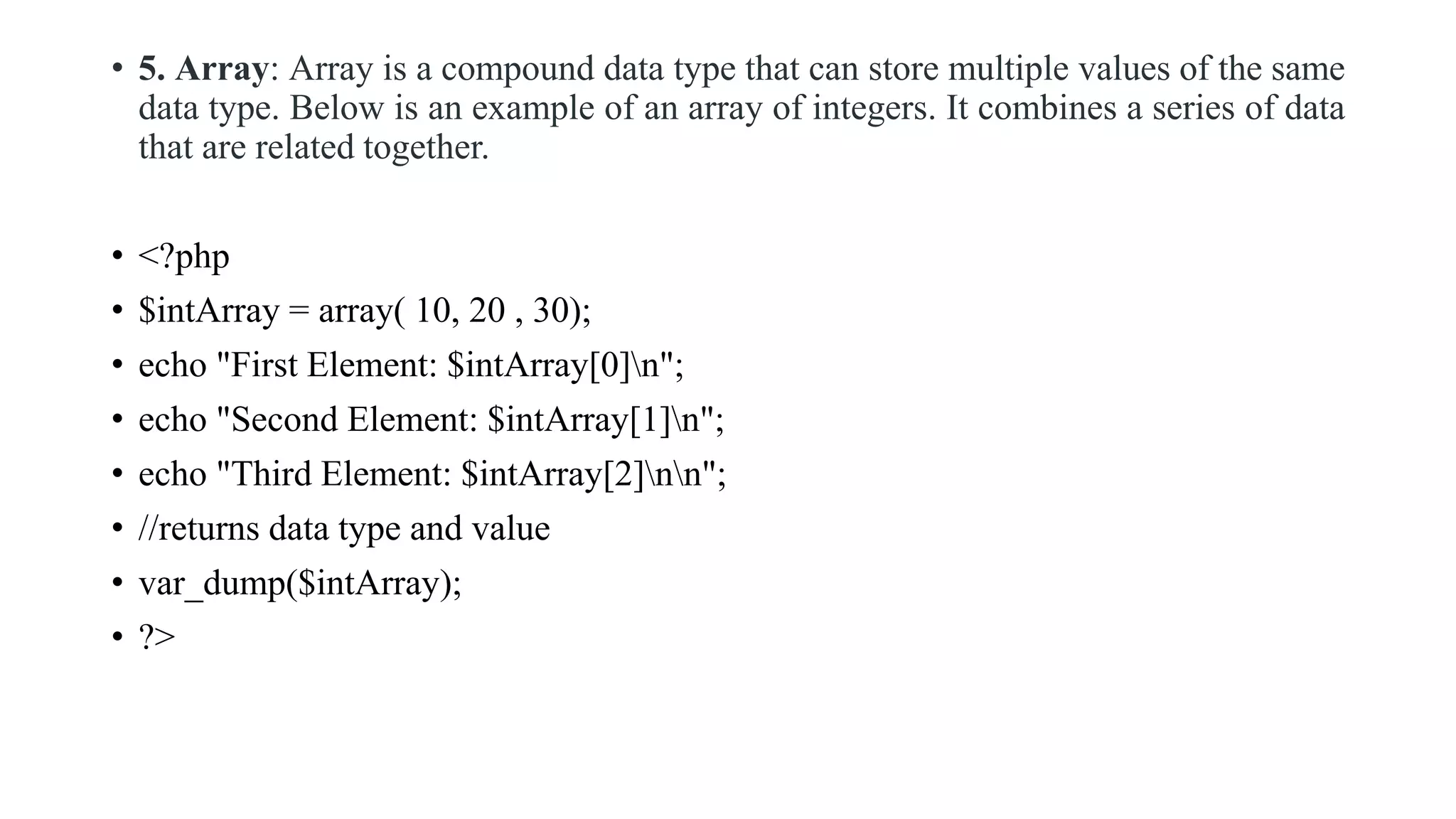 • 5. Array: Array is a compound data type that can store multiple values of the same
data type. Below is an example of an array of integers. It combines a series of data
that are related together.
• <?php
• $intArray = array( 10, 20 , 30);
• echo "First Element: $intArray[0]n";
• echo "Second Element: $intArray[1]n";
• echo "Third Element: $intArray[2]nn";
• //returns data type and value
• var_dump($intArray);
• ?>
 