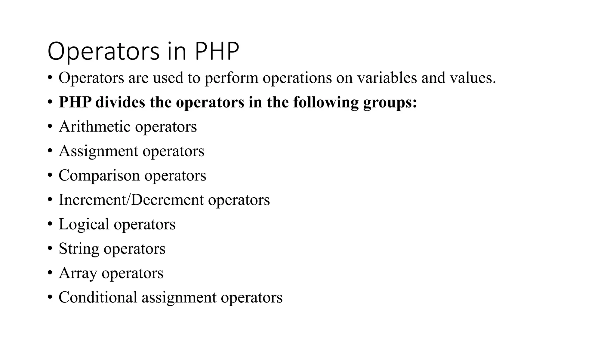 Operators in PHP
• Operators are used to perform operations on variables and values.
• PHP divides the operators in the following groups:
• Arithmetic operators
• Assignment operators
• Comparison operators
• Increment/Decrement operators
• Logical operators
• String operators
• Array operators
• Conditional assignment operators
 