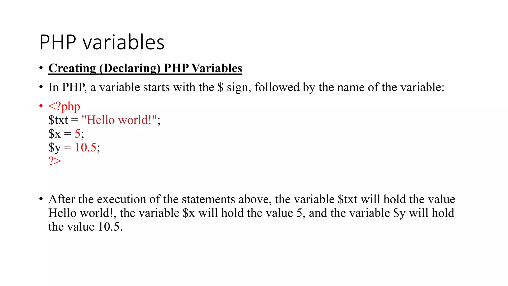 PHP variables
• Creating (Declaring) PHP Variables
• In PHP, a variable starts with the $ sign, followed by the name of the variable:
• <?php
$txt = "Hello world!";
$x = 5;
$y = 10.5;
?>
• After the execution of the statements above, the variable $txt will hold the value
Hello world!, the variable $x will hold the value 5, and the variable $y will hold
the value 10.5.
 