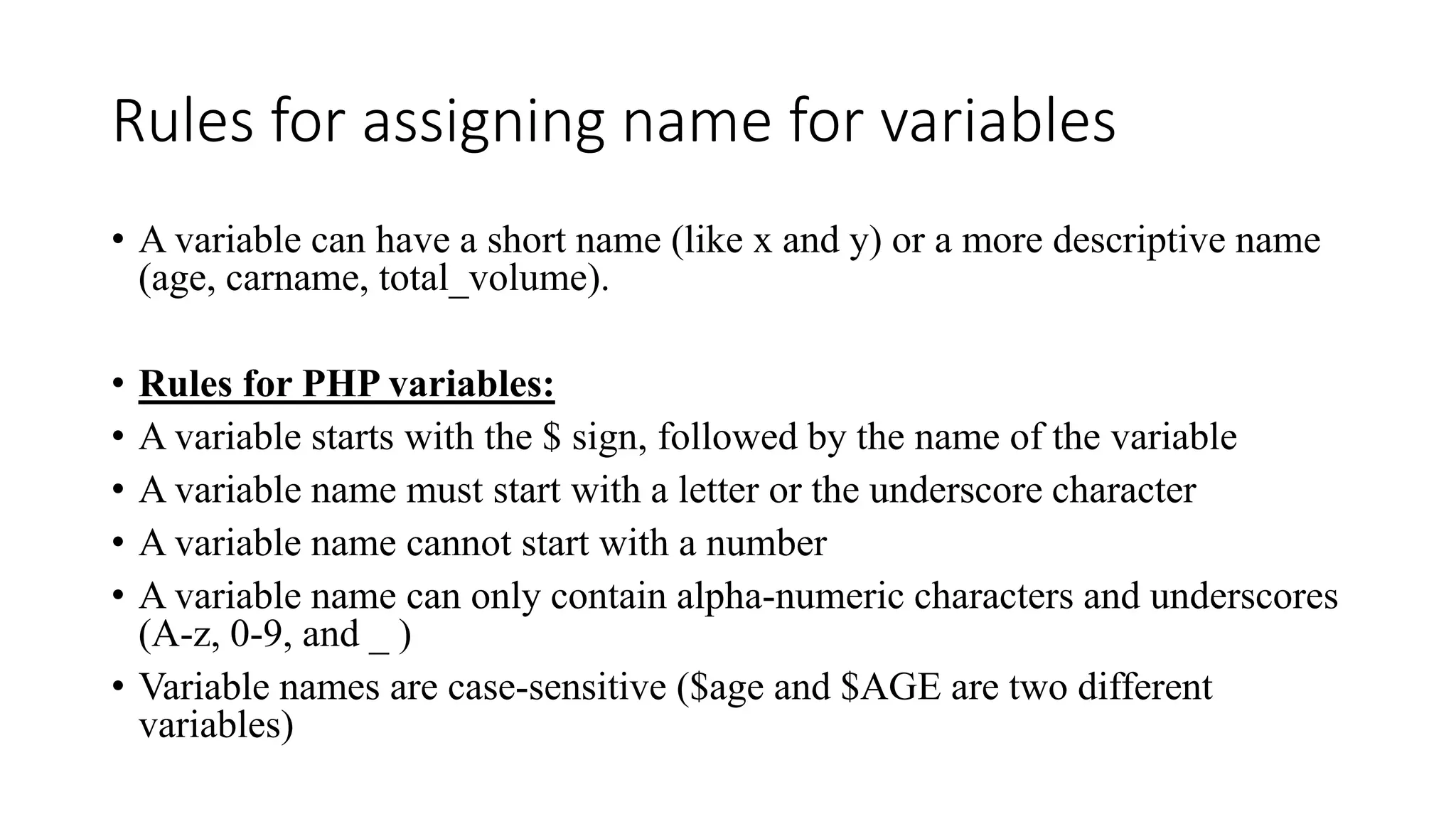 Rules for assigning name for variables
• A variable can have a short name (like x and y) or a more descriptive name
(age, carname, total_volume).
• Rules for PHP variables:
• A variable starts with the $ sign, followed by the name of the variable
• A variable name must start with a letter or the underscore character
• A variable name cannot start with a number
• A variable name can only contain alpha-numeric characters and underscores
(A-z, 0-9, and _ )
• Variable names are case-sensitive ($age and $AGE are two different
variables)
 