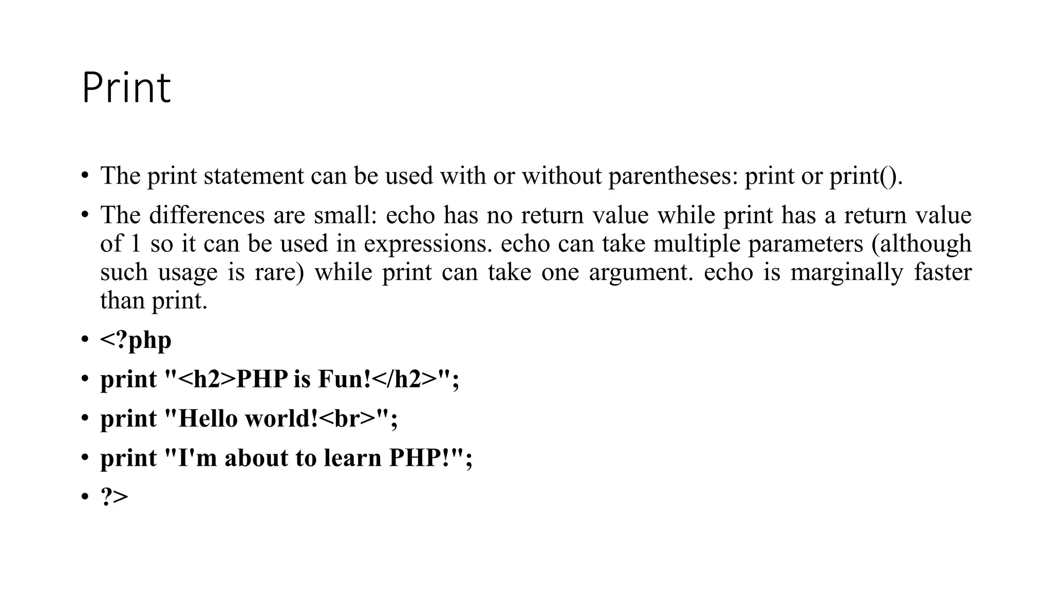 Print
• The print statement can be used with or without parentheses: print or print().
• The differences are small: echo has no return value while print has a return value
of 1 so it can be used in expressions. echo can take multiple parameters (although
such usage is rare) while print can take one argument. echo is marginally faster
than print.
• <?php
• print "<h2>PHP is Fun!</h2>";
• print "Hello world!<br>";
• print "I'm about to learn PHP!";
• ?>
 