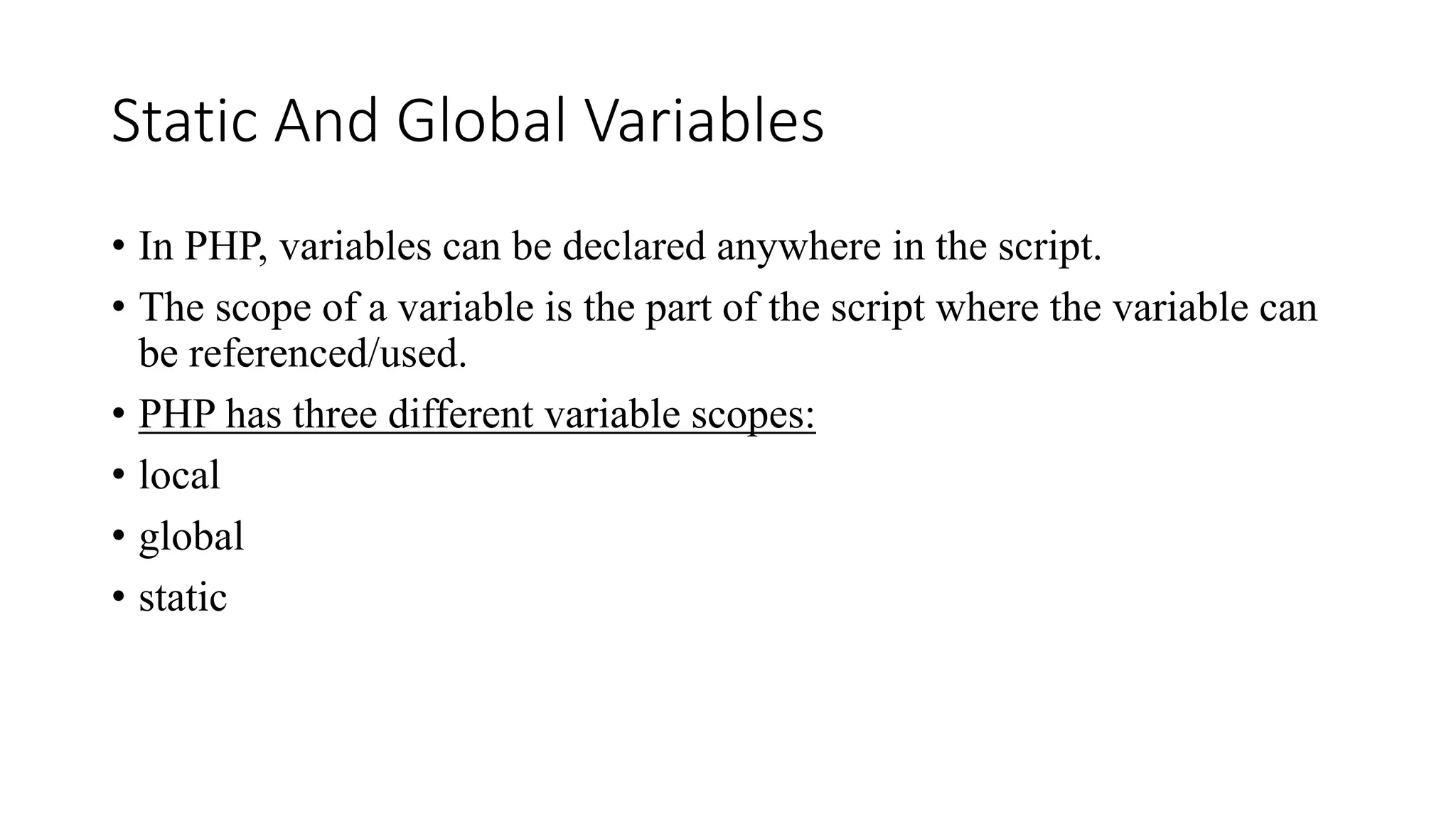 Static And Global Variables
• In PHP, variables can be declared anywhere in the script.
• The scope of a variable is the part of the script where the variable can
be referenced/used.
• PHP has three different variable scopes:
• local
• global
• static
 