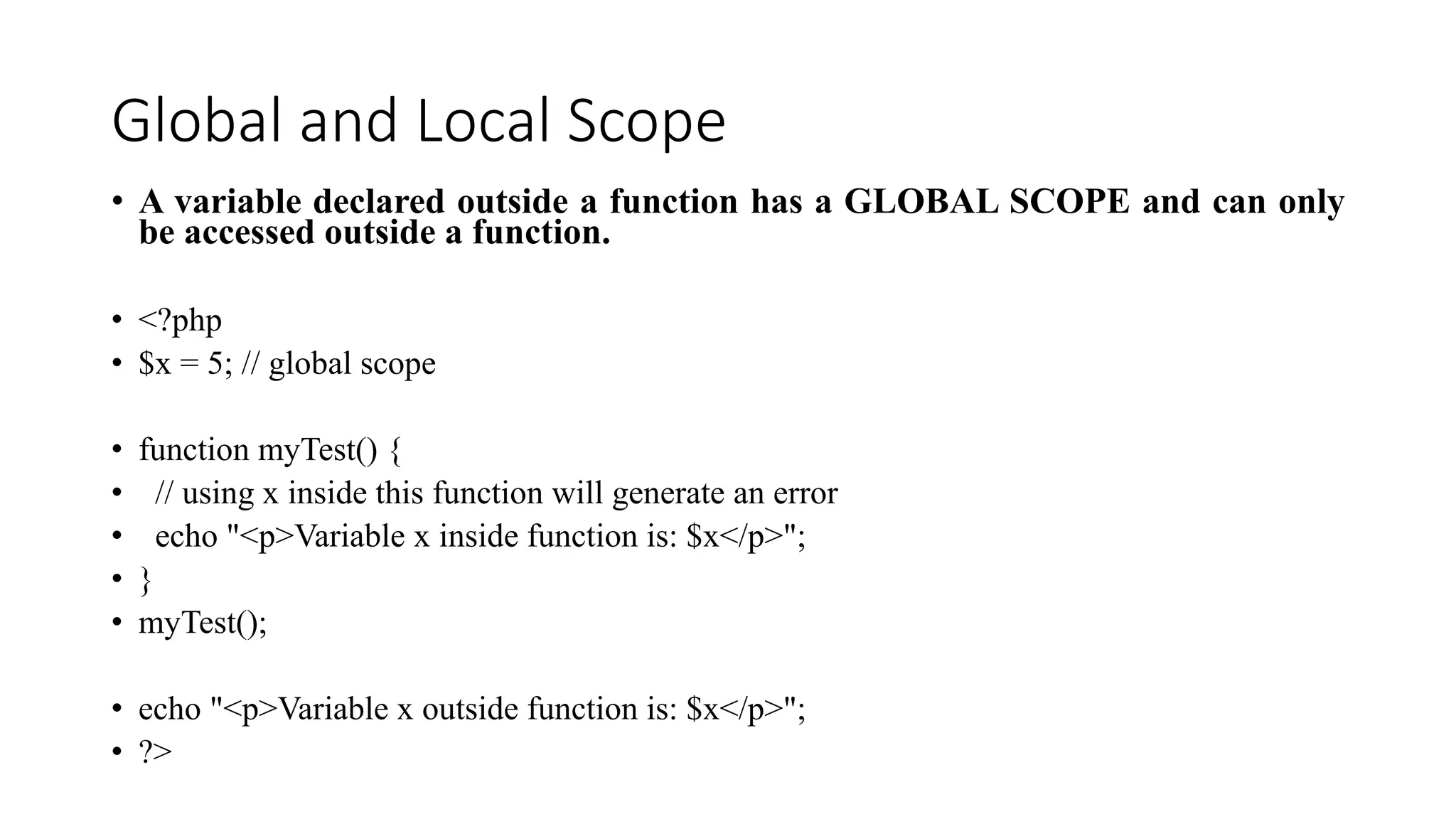 Global and Local Scope
• A variable declared outside a function has a GLOBAL SCOPE and can only
be accessed outside a function.
• <?php
• $x = 5; // global scope
• function myTest() {
• // using x inside this function will generate an error
• echo "<p>Variable x inside function is: $x</p>";
• }
• myTest();
• echo "<p>Variable x outside function is: $x</p>";
• ?>
 