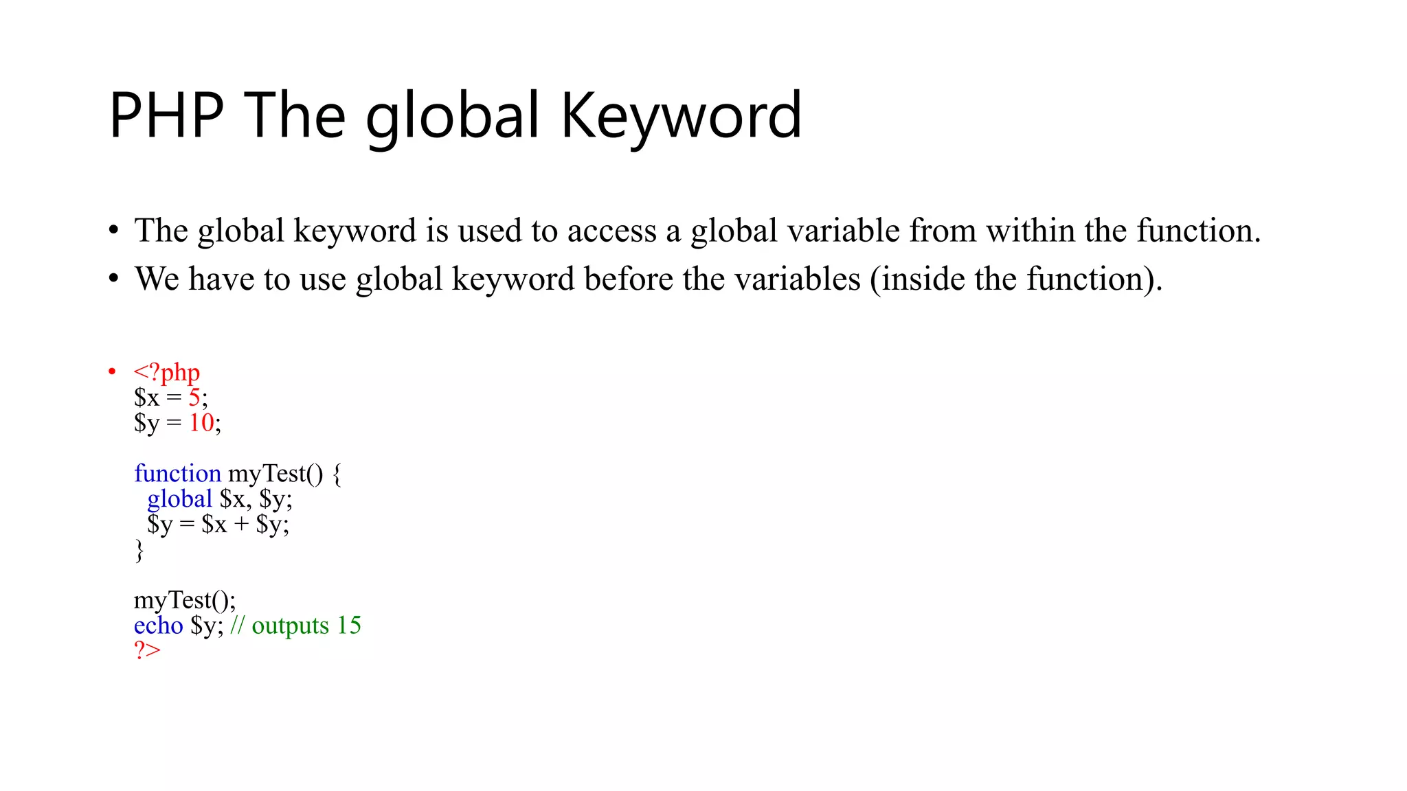 PHP The global Keyword
• The global keyword is used to access a global variable from within the function.
• We have to use global keyword before the variables (inside the function).
• <?php
$x = 5;
$y = 10;
function myTest() {
global $x, $y;
$y = $x + $y;
}
myTest();
echo $y; // outputs 15
?>
 