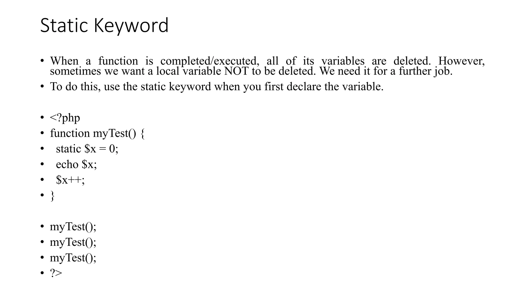 Static Keyword
• When a function is completed/executed, all of its variables are deleted. However,
sometimes we want a local variable NOT to be deleted. We need it for a further job.
• To do this, use the static keyword when you first declare the variable.
• <?php
• function myTest() {
• static $x = 0;
• echo $x;
• $x++;
• }
• myTest();
• myTest();
• myTest();
• ?>
 